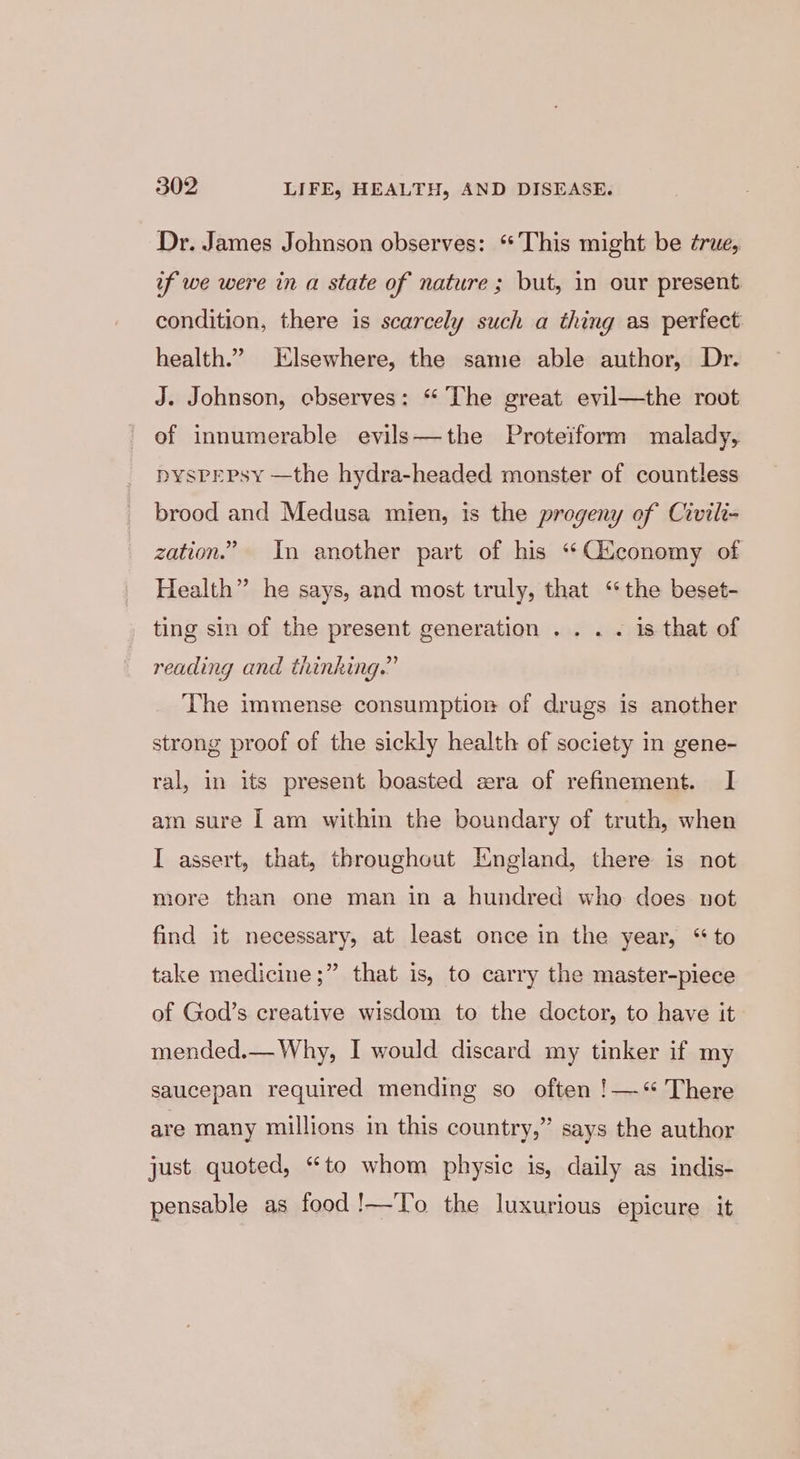 Dr. James Johnson observes: ** This might be ¢rue, if we were in a state of nature; but, in our present condition, there is scarcely such a thing as perfect health.” Elsewhere, the same able author, Dr. J. Johnson, cbserves: “ The great evil—the root of innumerable evils—the Proteiform malady, PYSPEPsy —the hydra-headed monster of countless brood and Medusa mien, is the progeny of Civilt- zation.” In another part of his “Qtconomy of Health” he says, and most truly, that ‘the beset- ting sin of the present generation .. . . is that of reading and thinking.” The immense consumption of drugs is another strong proof of the sickly health of society in gene- ral, in its present boasted era of refinement. I am sure [am within the boundary of truth, when I assert, that, throughout England, there is not more than one man in a hundred who does not find it necessary, at least once in the year, “to take medicine ;” that is, to carry the master-piece of God’s creative wisdom to the doctor, to have it mended.— Why, I would discard my tinker if my saucepan required mending so often !—“ There are many millions in this country,” says the author just quoted, “to whom physic is, daily as indis- pensable as food !—To the luxurious epicure it
