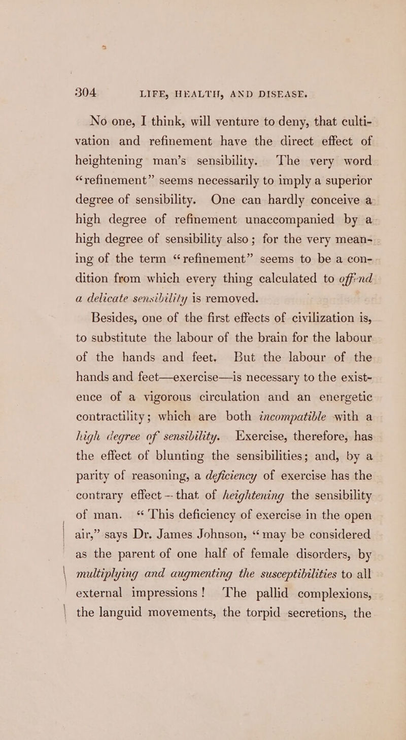 | \ \ 304 LIFE, HEALTH, AND DISEASE. No one, I think, will venture to deny, that culti- vation and refinement have the direct effect of heightening man’s sensibility. The very word “refinement” seems necessarily to imply a superior degree of sensibility. One can hardly conceive a high degree of refinement unaccompanied by a high degree of sensibility also; for the very mean- ing of the term “refinement” seems to be a con-. dition from which every thing calculated to off-nd a delicate sensibility is removed. . Besides, one of the first effects of civilization is, to substitute the labour of the brain for the labour of the hands and feet. But the labour of the hands and feet—exercise—is necessary to the exist- ence of a vigorous circulation and an energetic contractility; which are both incompatible with a high degree of sensibility. Exercise, therefore, has the effect of blunting the sensibilities; and, by a parity of reasoning, a deficiency of exercise has the contrary effect -- that of heightening the sensibility of man. ‘ This deficiency of exercise in the open air,” says Dr. James Johnson, “‘ may be considered as the parent of one half of female disorders, by multiplying and augmenting the susceptibilities to all external impressions! ‘The pallid complexions, the languid movements, the torpid secretions, the