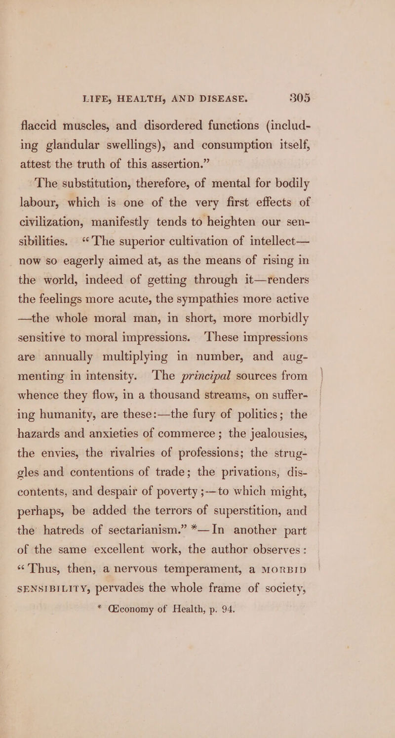 flaccid muscles, and disordered functions (includ- ing glandular swellings), and consumption itself, attest the truth of this assertion.” The substitution, therefore, of mental for bodily labour, which is one of the very first effects of civilization, manifestly tends to heighten our sen- sibilities. ‘The superior cultivation of intellect— now so eagerly aimed at, as the means of rising in the world, indeed of getting through it—renders the feelings more acute, the sympathies more active —the whole moral man, in short, more morbidly sensitive to moral impressions. ‘These impressions are annually multiplying in number, and aug- menting in intensity. The principal sources from whence they flow, in a thousand streams, on suffer- ing humanity, are these:—the fury of politics; the hazards and anxieties of commerce ; the jealousies, the envies, the rivalries of professions; the strug- gles and contentions of trade; the privations, dis- contents, and despair of poverty ;-—to which might, perhaps, be added the terrors of superstition, and the’ hatreds of sectarianism.” *—In another part of the same excellent work, the author observes: ‘‘ Thus, then, a nervous temperament, a MORBID SENSIBILITY, pervades the whole frame of society, * Cconomy of Health, p. 94.