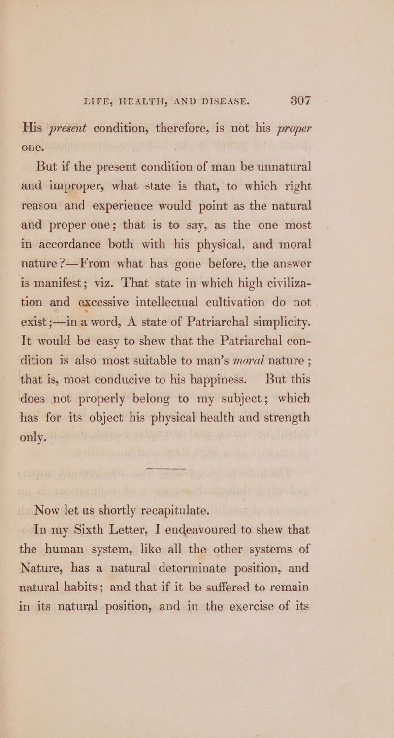 His present condition, therefore, is not his proper But if the present condition of man be unnatural and improper, what state is that, to which right reacon and experience would point as the natural and proper one; that is to say, as the one most in accordance both with his physical, and moral nature ?—From what has gone before, the answer is manifest; viz. That state in which high civiliza- tion and excessive intellectual cultivation do not exist ;—in a word, A state of Patriarchal simplicity. It would be easy to shew that the Patriarchal con- dition is also most suitable to man’s moral nature ; that is, most conducive to his happiness. But this does not properly belong to my subject; which has for its object his physical health and strength only. Now let us shortly recapitulate. In my Sixth Letter, I endeavoured to shew that the human system, like all the other systems of Nature, has a natural determinate position, and natural habits; and that if it be suffered to remain in its natural position, and in the exercise of its