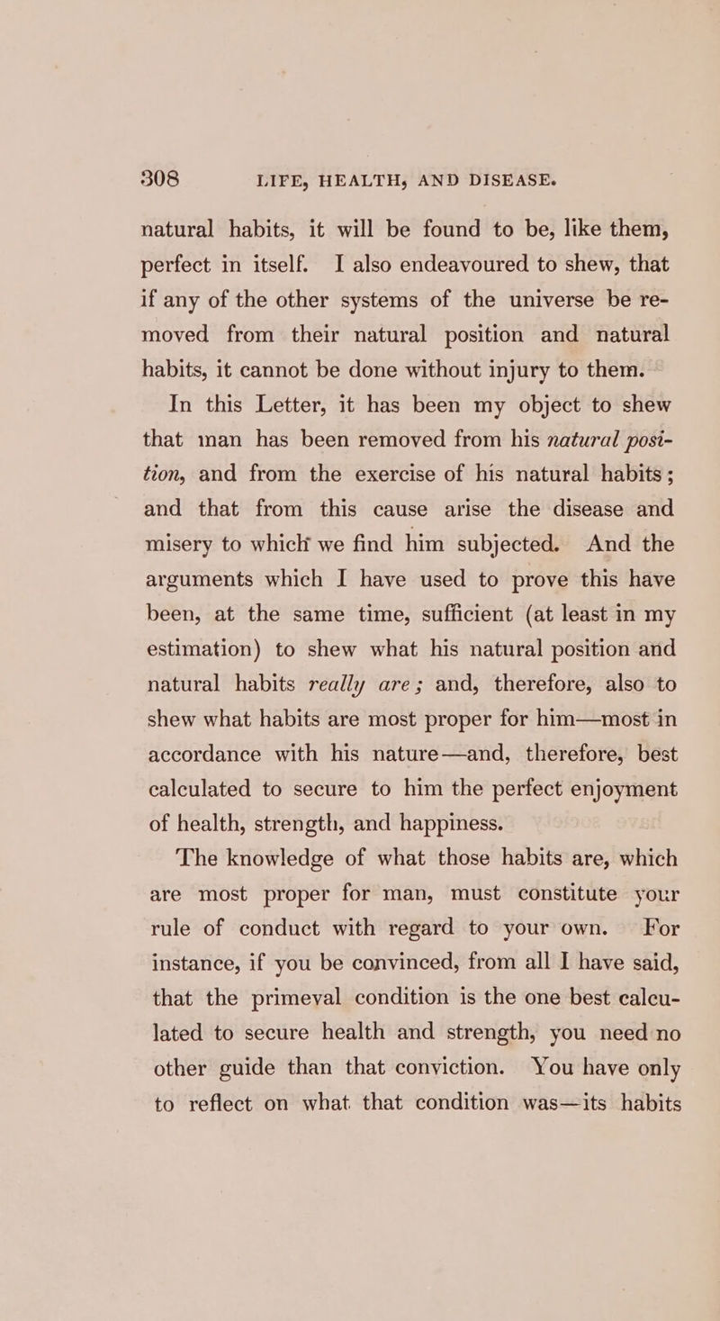 natural habits, it will be found to be, like them, perfect in itself. I also endeavoured to shew, that if any of the other systems of the universe be re- moved from their natural position and natural habits, it cannot be done without injury to them. - In this Letter, it has been my object to shew that man has been removed from his natural posi- tion, and from the exercise of his natural habits; and that from this cause arise the disease and misery to which we find him subjected. And the arguments which I have used to prove this have been, at the same time, sufficient (at least in my estimation) to shew what his natural position and natural habits really are; and, therefore, also to shew what habits are most proper for him—most in accordance with his nature—and, therefore, best calculated to secure to him the perfect enjoyment of health, strength, and happiness. The knowledge of what those habits are, which are most proper for man, must constitute your rule of conduct with regard to your own. For instance, if you be convinced, from all I have said, that the primeval condition is the one best calcu- lated to secure health and strength, you need no other guide than that conviction. You have only to reflect on what that condition was—its habits