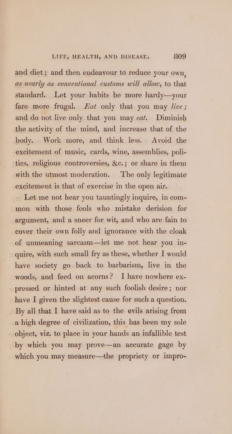 and diet; and then endeavour to reduce your own, as nearly as conventional customs will allow, to that standard. Let your habits be more hardy—your fare more frugal. at only that you may live ; and do not live only that you may eat. Diminish the activity of the mind, and increase that of the body. . Work more, and think less. Avoid the excitement of music, cards, wine, assemblies, poli- tics, religious controversies, &amp;c.; or share in them with the utmost moderation. The only legitimate excitement is that of exercise in the open air. _ Let me not hear you tauntingly inquire, in com- mon with those fools who mistake derision for argument, and a sneer for wit, and who are fain to cover their own folly and ignorance with the cloak of unmeaning sarcasm—iet me not hear you in- quire, with such small fry as these, whether I would have society go back to barbarism, live in the woods, and feed on acorns? I have nowhere ex- pressed or hinted at any such foolish desire; nor have I given the slightest cause for such a question. By all that I have said as to the evils arising from _a high degree of civilization, this has been my sole object, viz. to place in your hands an infallible test --by which you may prove—an accurate gage by which you may measure—the propriety or impro-