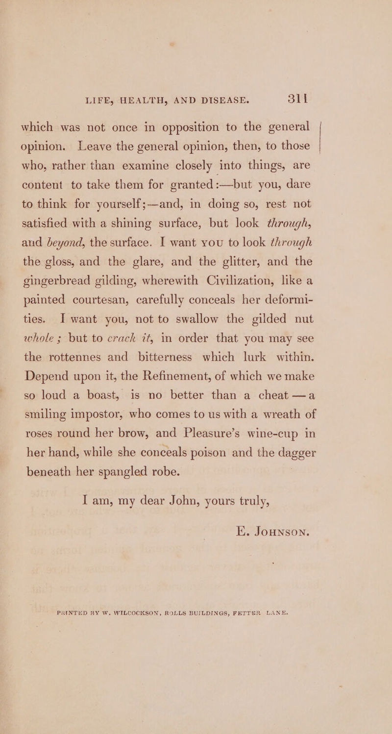 which was not once in opposition to the general | opinion. Leave the general opinion, then, to those | who, rather than examine closely into things, are content to take them for granted :—but you, dare to think for yourself;—and, in doing so, rest not satisfied with a shining surface, but look through, aud beyond, the surface. I want you to look through the gloss, and the glare, and the glitter, and the gingerbread gilding, wherewith Civilization, like a painted courtesan, carefully conceals her deformi- ties. I want you, not to swallow the gilded nut whole ; but to crack zt, in order that you may see the rottennes and bitterness which lurk within. Depend upon it, the Refinement, of which we make so loud a boast, is no better than a cheat —a smiling impostor, who comes to us with a wreath of roses round her brow, and Pleasure’s wine-cup in her hand, while she conceals poison and the dagger beneath her spangled robe. I am, my dear John, yours truly, E. JoHNSON. PRINTED BY W. WILCOCKSON, ROLLS BUILDINGS, FETTER LANE,