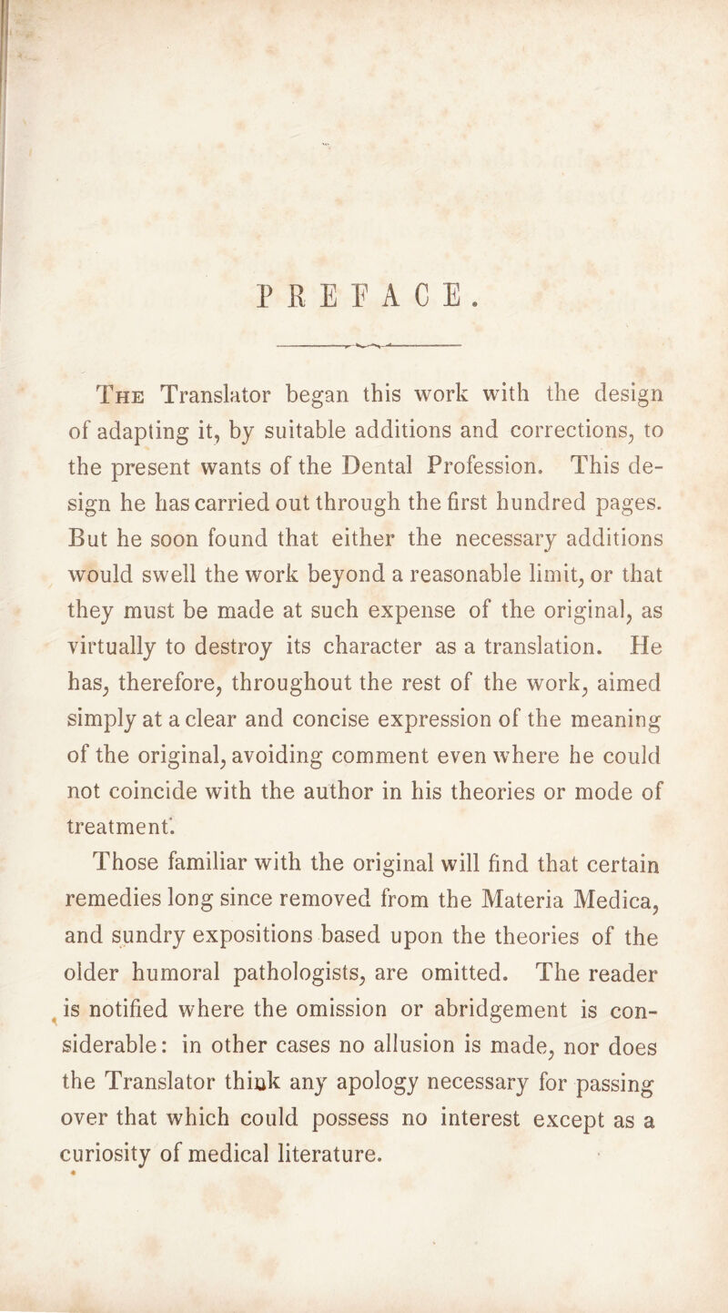 PREFACE. The Translator began this work with the design of adapting it, by suitable additions and corrections, to the present wants of the Dental Profession, This de- sign he has carried out through the first hundred pages. But he soon found that either the necessary additions would swell the work beyond a reasonable limit, or that they must be made at such expense of the original, as virtually to destroy its character as a translation. He has, therefore, throughout the rest of the work, aimed simply at a clear and concise expression of the meaning of the original, avoiding comment even where he could not coincide with the author in his theories or mode of treatment*. Those familiar with the original will find that certain remedies long since removed from the Materia Meclica, and sundry expositions based upon the theories of the older humoral pathologists, are omitted. The reader is notified where the omission or abridgement is con- siderable: in other cases no allusion is made, nor does the Translator think any apology necessary for passing over that which could possess no interest except as a curiosity of medical literature. %