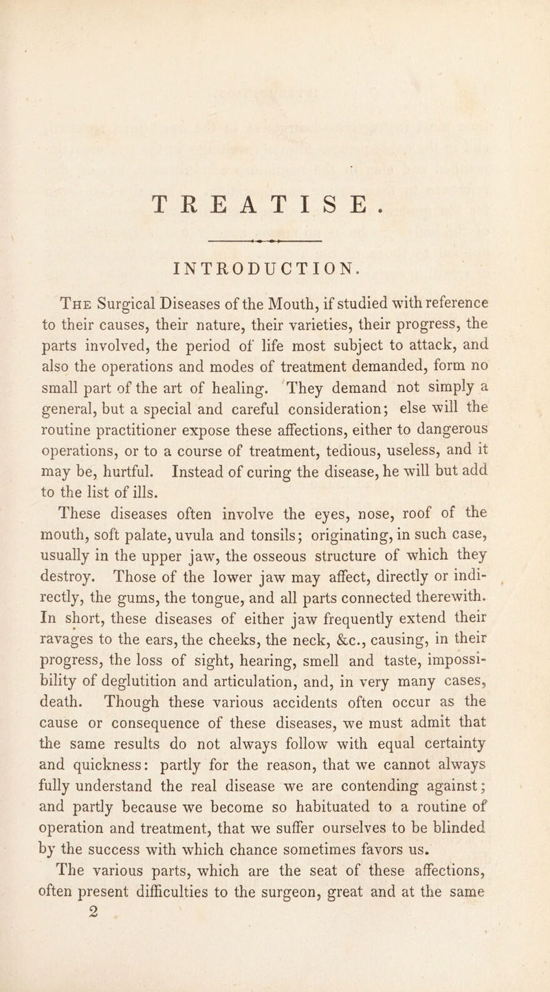 TREATISE. INTRODUCTION. The Surgical Diseases of the Mouth, if studied with reference to their causes, their nature, their varieties, their progress, the parts involved, the period of life most subject to attack, and also the operations and modes of treatment demanded, form no small part of the art of healing. They demand not simply a general, but a special and careful consideration; else will the routine practitioner expose these affections, either to dangerous operations, or to a course of treatment, tedious, useless, and it may be, hurtful. Instead of curing the disease, he will but add to the list of ills. These diseases often involve the eyes, nose, roof of the mouth, soft palate, uvula and tonsils; originating, in such case, usually in the upper jaw, the osseous structure of which they destroy. Those of the lower jaw may affect, directly or indi- rectly, the gums, the tongue, and all parts connected therewith. In short, these diseases of either jaw frequently extend their ravages to the ears, the cheeks, the neck, &c., causing, in their progress, the loss of sight, hearing, smell and taste, impossi- bility of deglutition and articulation, and, in very many cases, death. Though these various accidents often occur as the cause or consequence of these diseases, we must admit that the same results do not alwTays follow with equal certainty and quickness: partly for the reason, that we cannot always fully understand the real disease we are contending against ; and partly because we become so habituated to a routine of operation and treatment, that we suffer ourselves to be blinded by the success with which chance sometimes favors us. The various parts, which are the seat of these affections, often present difficulties to the surgeon, great and at the same