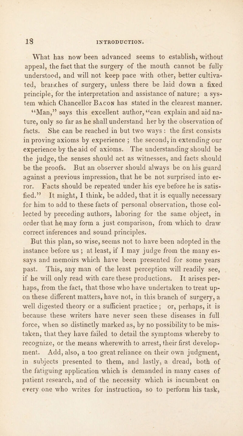 What has now been advanced seems to establish, without appeal, the fact that the surgery of the mouth cannot be fully understood, and will not keep pace with other, better cultiva- ted, branches of surgery, unless there be laid down a fixed principle, for the interpretation and assistance of nature; a sys- tem which Chancellor Bacon has stated in the clearest manner. “Man,” says this excellent author, “can explain and aid na- ture, only so far as he shall understand her by the observation of facts. She can be reached in but two ways : the first consists •* in proving axioms by experience ; the second, in extending our experience by the aid of axioms. The understanding should be the judge, the senses should act as witnesses, and facts should be the proofs. But an observer should always be on his guard against a previous impression, that he be not surprised into er- ror. Facts should be repeated under his eye before he is satis- fied.” It might, I think, be added, that it is equally necessary for him to add to these facts of personal observation, those col- lected by preceding authors, laboring for the same object, in order that he may form a just comparison, from which to draw correct inferences and sound principles. But this plan, so wise, seems not to have been adopted in the instance before us ; at least, if I may judge from the many es- says and memoirs which have been presented for some years past. This, any man of the least perception will readily see, if he will only read with care these productions. It arises per- haps, from the fact, that those who have undertaken to treat up- on these different matters, have not, in this branch of surgery, a well digested theory or a sufficient practice ; or, perhaps, it is because these writers have never seen these diseases in full force, when so distinctly marked as, by no possibility to be mis- taken, that they have failed to detail the symptoms wdiereby to recognize, or the means w’herewith to arrest, their first develop- ment. Add, also, a too great reliance on their own judgment, in subjects presented to them, and lastly, a dread, both of the fatiguing application which is demanded in many cases of patient research, and of the necessity which is incumbent on every one w7ho wTrites for instruction, so to perform his task,