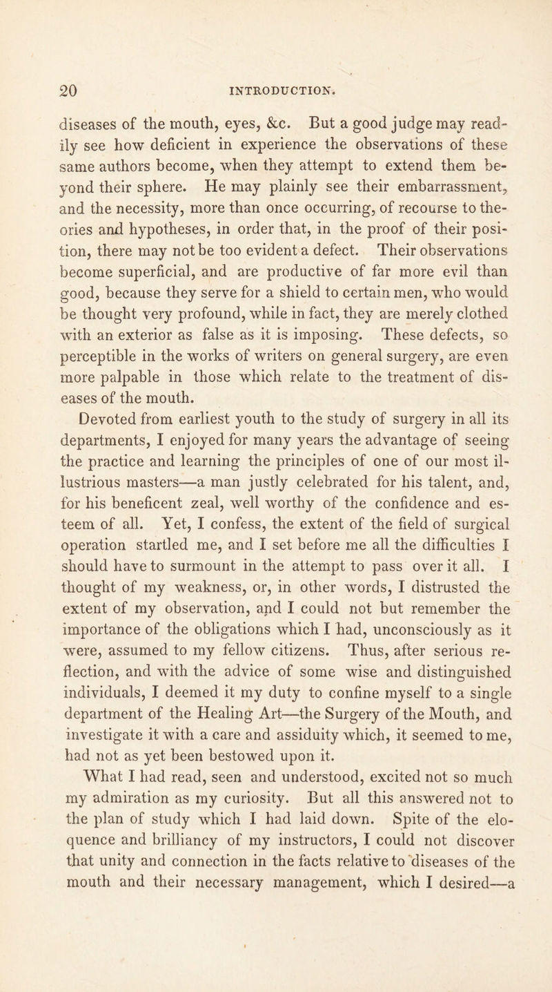 diseases of the mouth, eyes, &c. But a good judge may read- ily see how deficient in experience the observations of these same authors become, when they attempt to extend them be- yond their sphere. He may plainly see their embarrassment, and the necessity, more than once occurring, of recourse to the- ories and hypotheses, in order that, in the proof of their posi- tion, there may not be too evident a defect. Their observations become superficial, and are productive of far more evil than good, because they serve for a shield to certain men, who would be thought very profound, while in fact, they are merely clothed with an exterior as false as it is imposing. These defects, so perceptible in the works of writers on general surgery, are even more palpable in those which relate to the treatment of dis- eases of the mouth. Devoted from earliest youth to the study of surgery in all its departments, I enjoyed for many years the advantage of seeing the practice and learning the principles of one of our most il- lustrious masters-—a man justly celebrated for his talent, and, for his beneficent zeal, well worthy of the confidence and es- teem of all. Yet, I confess, the extent of the field of surgical operation startled me, and I set before me all the difficulties I should have to surmount in the attempt to pass over it all. I thought of my weakness, or, in other words, I distrusted the extent of my observation, and I could not but remember the importance of the obligations which I had, unconsciously as it were, assumed to my fellow citizens. Thus, after serious re- flection, and with the advice of some wise and distinguished individuals, I deemed it my duty to confine myself to a single department of the Healing Art—the Surgery of the Mouth, and investigate it with a care and assiduity which, it seemed to me, had not as yet been bestowed upon it. What I had read, seen and understood, excited not so much my admiration as my curiosity. But all this answered not to the plan of study which I had laid down. Spite of the elo- quence and brilliancy of my instructors, I could not discover that unity and connection in the facts relative to diseases of the mouth and their necessary management, which I desired—a