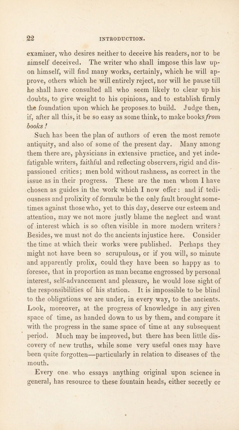 examiner, who desires neither to deceive his readers, nor to be nimself deceived. The writer who shall impose this law up- on himself, will find many works, certainly, which he will ap- prove, others which he will entirely reject, nor will he pause till he shall have consulted all who seem likely to clear up his doubts, to give weight to his opinions, and to establish firmly the foundation upon which he proposes to build. Judge then, if, after all this, it be so easy as some think, to make books from books ! Such has been the plan of authors of even the most remote antiquity, and also of some of the present day. Many among them there are, physicians in extensive practice, and yet inde- fatigable writers, faithful and reflecting observers, rigid and dis- passioned critics; men bold without rashness, as correct in the issue as in their progress. These are the men whom I have chosen as guides in the work which I now offer : and if tedi- ousness and prolixity of formulae be the only fault brought some- times against those who, yet to this day, deserve our esteem and attention, may we not more justly blame the neglect and want of interest which is so often visible in more modern writers ? Besides, we must not do the ancients injustice here. Consider the time at which their works were published. Perhaps they might not have been so scrupulous, or if you will, so minute and apparently prolix, could they have been so happy as to foresee, that in proportion as man became engrossed by personal interest, self-advancement and pleasure, he would lose sight of the responsibilities of his station. It is impossible to be blind to the obligations we are under, in every way, to the ancients. Look, moreover, at the progress of knowledge in any given space of time, as handed down to us by them, and compare it with the progress in the same space of time at any subsequent period. Much may be improved, but there has been little dis- covery of new truths, while some very useful ones may have been quite forgotten—particularly in relation to diseases of the mouth. Every one who essays anything original upon science in general, has resource to these fountain heads, either secretly or