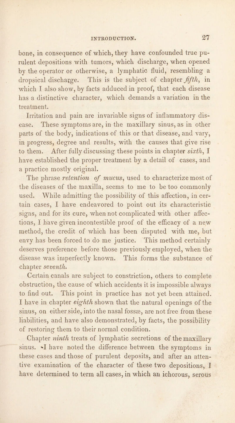 bone, in consequence of which, they have confounded true pu- rulent depositions with tumors, which discharge, when opened by the operator or otherwise, a lymphatic fluid, resembling a dropsical discharge. This is the subject of chapter fifth, in which I also show, by facts adduced in proof, that each disease has a distinctive character, which demands a variation in the treatment. Irritation and pain are invariable signs of inflammatory dis- ease. These symptoms are, in the maxillary sinus, as in other parts of the body, indications of this or that disease, and vary, in progress, degree and results, with the causes that give rise to them. After fully discussing these points in chapter sixth, I have established the proper treatment by a detail of cases, and a practice mostly original. The phrase retention of mucus, used to characterize most of the diseases of the maxilla, seems to me to be too commonly used. While admitting the possibility of this affection, in cer- tain cases, I have endeavored to point out its characteristic signs, and for its cure, when not complicated with other affec- tions, 1 have given incontestible proof of the efficacy of a new method, the credit of which has been disputed with me, but envy has been forced to do me justice. This method certainly deserves preference before those previously employed, when the disease was imperfectly known. This forms the substance of chapter seventh. Certain canals are subject to constriction, others to complete obstruction, the cause of which accidents it is impossible always to find out. This point in practice has not yet been attained. I have in chapter eighth shown that the natural openings of the sinus, on either side, into the nasal fossæ, are not free from these liabilities, and have also demonstrated, by facts, the possibility of restoring them to their normal condition. Chapter ninth treats of lymphatic secretions of the maxillary sinus. I have noted the difference between the symptoms in these cases and those of purulent deposits, and after an atten- tive examination of the character of these two depositions, I have determined to term all cases, in which an ichorous, serous