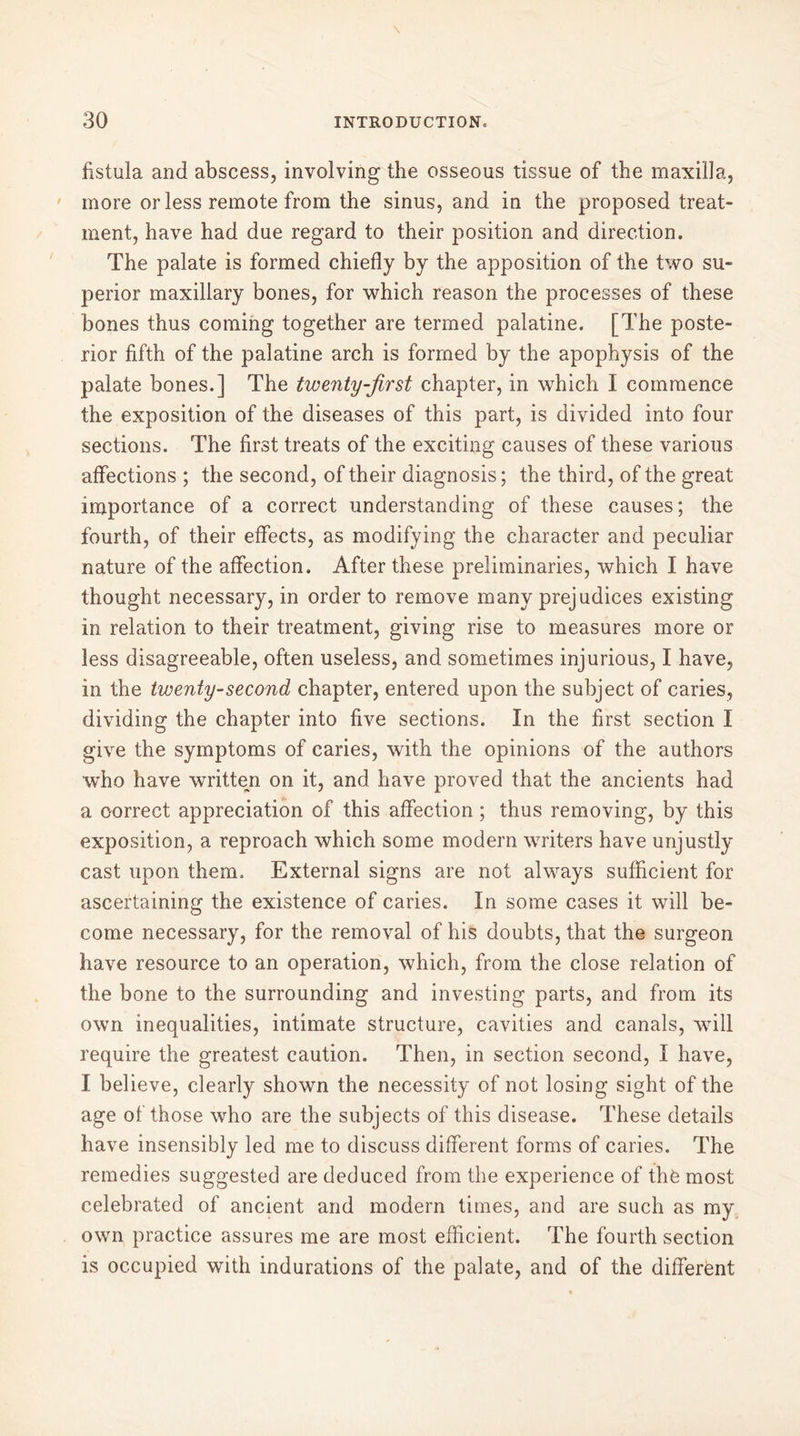fistula and abscess, involving the osseous tissue of the maxilla, ' more or less remote from the sinus, and in the proposed treat- ment, have had due regard to their position and direction. The palate is formed chiefly by the apposition of the two su- perior maxillary bones, for which reason the processes of these bones thus coming together are termed palatine. [The poste- rior fifth of the palatine arch is formed by the apophysis of the palate bones.] The twenty-first chapter, in which I commence the exposition of the diseases of this part, is divided into four sections. The first treats of the exciting causes of these various affections ; the second, of their diagnosis; the third, of the great importance of a correct understanding of these causes; the fourth, of their effects, as modifying the character and peculiar nature of the affection. After these preliminaries, which I have thought necessary, in order to remove many prejudices existing in relation to their treatment, giving rise to measures more or less disagreeable, often useless, and sometimes injurious, I have, in the twenty-second chapter, entered upon the subject of caries, dividing the chapter into five sections. In the first section I give the symptoms of caries, with the opinions of the authors who have written on it, and have proved that the ancients had a correct appreciation of this affection ; thus removing, by this exposition, a reproach which some modern writers have unjustly cast upon them. External signs are not always sufficient for ascertaining the existence of caries. In some cases it will be- come necessary, for the removal of his doubts, that the surgeon have resource to an operation, which, from the close relation of the bone to the surrounding and investing parts, and from its own inequalities, intimate structure, cavities and canals, wall require the greatest caution. Then, in section second, I have, I believe, clearly shown the necessity of not losing sight of the age of those who are the subjects of this disease. These details have insensibly led me to discuss different forms of caries. The remedies suggested are deduced from the experience of the most celebrated of ancient and modern times, and are such as my own practice assures me are most efficient. The fourth section is occupied with indurations of the palate, and of the different