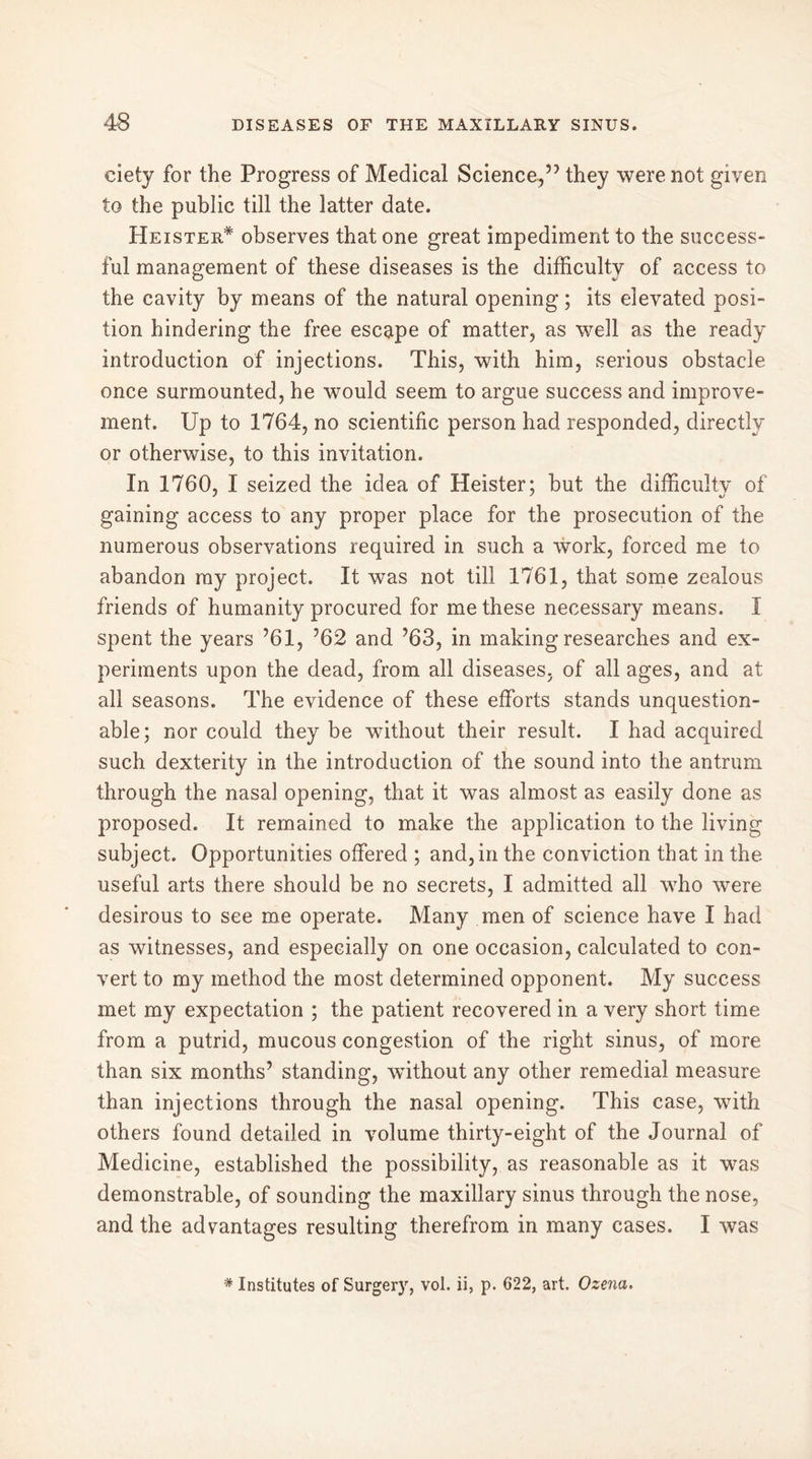 ciety for the Progress of Medical Science,” they were not given to the public till the latter date. Keister* observes that one great impediment to the success- ful management of these diseases is the difficulty of access to the cavity by means of the natural opening ; its elevated posi- tion hindering the free escape of matter, as well as the ready introduction of injections. This, with him, serious obstacle once surmounted, he would seem to argue success and improve- ment. Up to 1764, no scientific person had responded, directly or otherwise, to this invitation. In 1760, I seized the idea of Heister; but the difficulty of gaining access to any proper place for the prosecution of the numerous observations required in such a work, forced me to abandon ray project. It was not till 1761, that some zealous friends of humanity procured for me these necessary means. I spent the years ’61, ’62 and ’63, in making researches and ex- periments upon the dead, from all diseases, of all ages, and at all seasons. The evidence of these efforts stands unquestion- able; nor could they be without their result. I had acquired such dexterity in the introduction of the sound into the antrum through the nasal opening, that it was almost as easily done as proposed. It remained to make the application to the living subject. Opportunities offered ; and, in the conviction that in the useful arts there should be no secrets, I admitted all who were desirous to see me operate. Many men of science have I had as witnesses, and especially on one occasion, calculated to con- vert to my method the most determined opponent. My success met my expectation ; the patient recovered in a very short time from a putrid, mucous congestion of the right sinus, of more than six months’ standing, wfithout any other remedial measure than injections through the nasal opening. This case, with others found detailed in volume thirty-eight of the Journal of Medicine, established the possibility, as reasonable as it was demonstrable, of sounding the maxillary sinus through the nose, and the advantages resulting therefrom in many cases. I was * Institutes of Surgery, vol. ii, p. 622, art. Ozena.