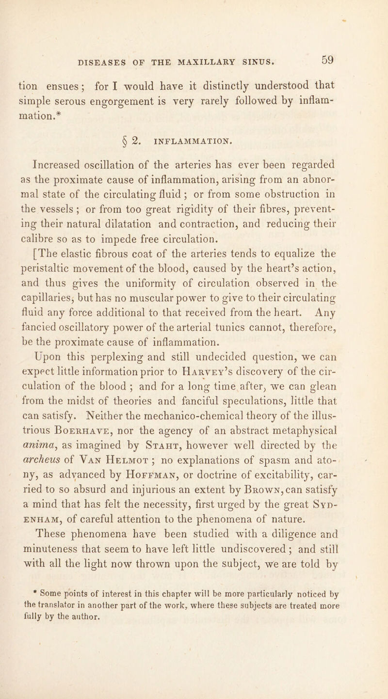 tion ensues ; for I would have it distinctly understood that simple serous engorgement is very rarely followed by inflam- mation.* § 2. INFLAMMATION. Increased oscillation of the arteries has ever been regarded as the proximate cause of inflammation, arising from an abnor- mal state of the circulating fluid ; or from some obstruction in the vessels ; or from too great rigidity of their fibres, prevent- ing their natural dilatation and contraction, and reducing their calibre so as to impede free circulation. [The elastic fibrous coat of the arteries tends to equalize the peristaltic movement of the blood, caused by the heart’s action, and thus gives the uniformity of circulation observed in the capillaries, but has no muscular power to give to their circulating fluid any force additional to that received from the heart. Any fancied oscillatory power of the arterial tunics cannot, therefore, be the proximate cause of inflammation. Upon this perplexing and still undecided question, we can expect little information prior to Harvey’s discovery of the cir- culation of the blood ; and for a long time after, wTe can glean from the midst of theories and fanciful speculations, little that can satisfy. Neither the mechanico-chemical theory of the illus- trious Boerhave, nor the agency of an abstract metaphysical anima, as imagined by Staht, however 'well directed by the archeus of Van Helmot ; no explanations of spasm and ato- ny, as advanced by Hoffman, or doctrine of excitability, car- ried to so absurd and injurious an extent by Brown, can satisfy a mind that has felt the necessity, first urged by the great Syd- enham, of careful attention to the phenomena of nature. These phenomena have been studied with a diligence and minuteness that seem to have left little undiscovered ; and still with all the light now thrown upon the subject, we are told by * Some points of interest in this chapter will be more particularly noticed by the translator in another part of the work, where these subjects are treated more fully by the author.