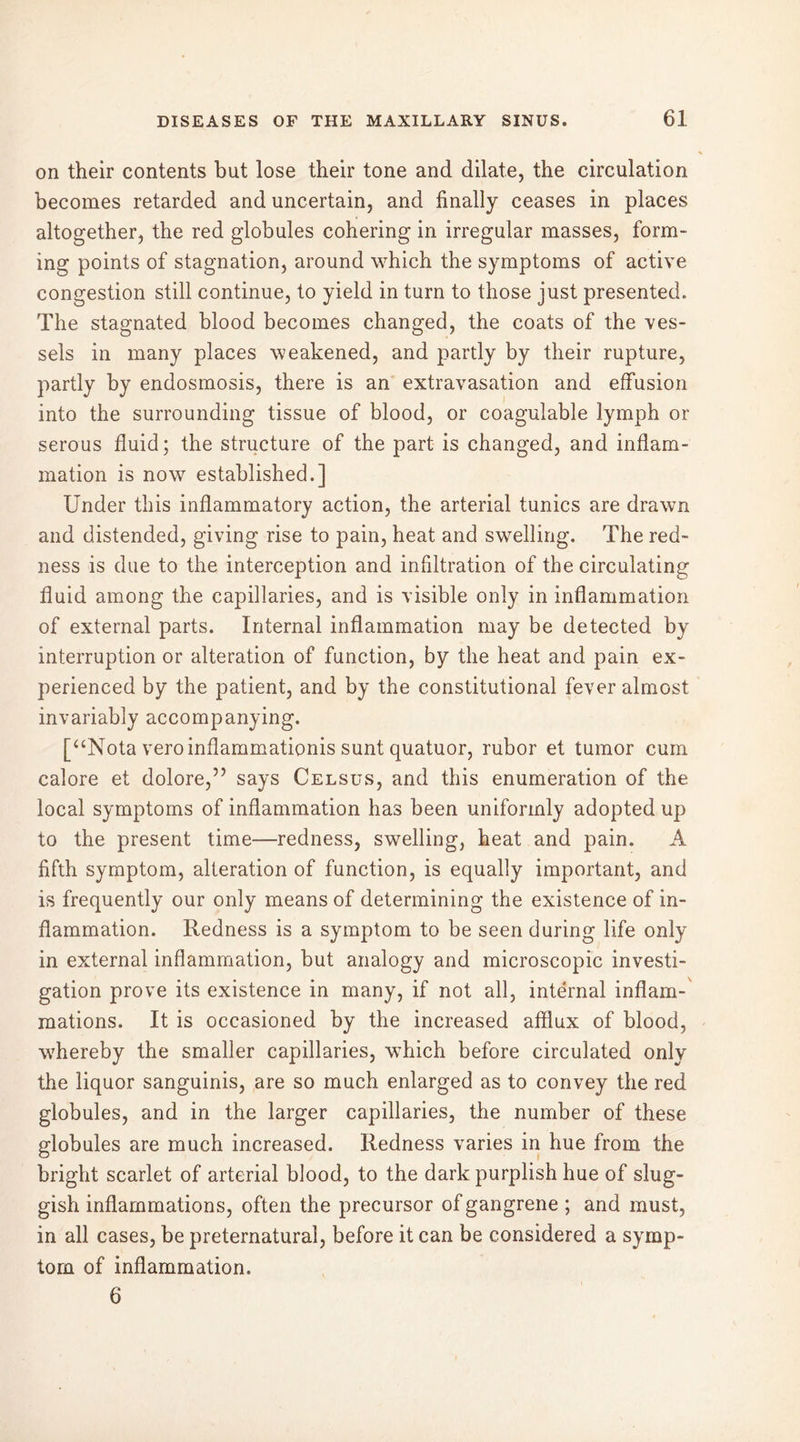 on their contents but lose their tone and dilate, the circulation becomes retarded and uncertain, and finally ceases in places altogether, the red globules cohering in irregular masses, form- ing points of stagnation, around which the symptoms of active congestion still continue, to yield in turn to those just presented. The stagnated blood becomes changed, the coats of the ves- sels in many places weakened, and partly by their rupture, partly by endosmosis, there is an extravasation and effusion into the surrounding tissue of blood, or coagulable lymph or serous fluid; the structure of the part is changed, and inflam- mation is now established.] Under this inflammatory action, the arterial tunics are drawn and distended, giving rise to pain, heat and swelling. The red- ness is due to the interception and infiltration of the circulating fluid among the capillaries, and is visible only in inflammation of external parts. Internal inflammation may be detected by interruption or alteration of function, by the heat and pain ex- perienced by the patient, and by the constitutional fever almost invariably accompanying. [“Nota veroinflammationis sunt quatuor, rubor et tumor cum calore et dolore,” says Celsus, and this enumeration of the local symptoms of inflammation has been uniformly adopted up to the present time—redness, swelling, heat and pain. A fifth symptom, alteration of function, is equally important, and is frequently our only means of determining the existence of in- flammation. Redness is a symptom to be seen during life only in external inflammation, but analogy and microscopic investi- gation prove its existence in many, if not all, internal inflam- mations. It is occasioned by the increased afflux of blood, whereby the smaller capillaries, which before circulated only the liquor sanguinis, are so much enlarged as to convey the red globules, and in the larger capillaries, the number of these globules are much increased. Redness varies in hue from the bright scarlet of arterial blood, to the dark purplish hue of slug- gish inflammations, often the precursor of gangrene ; and must, in all cases, be preternatural, before it can be considered a symp- tom of inflammation. 6