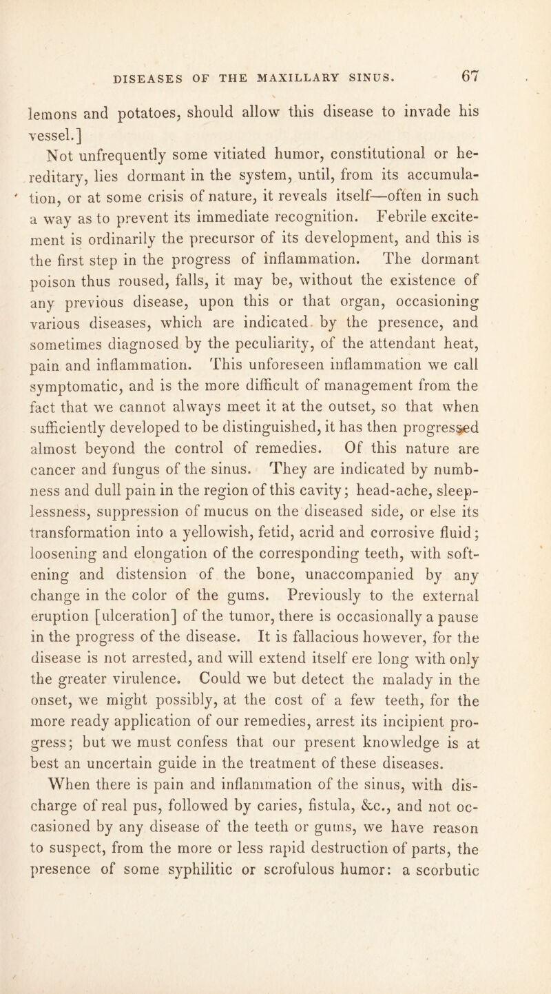 lemons and potatoes, should allow this disease to invade his vessel.] Not unfrequently some vitiated humor, constitutional or he- reditary, lies dormant in the system, until, from its accumula- ' tion, or at some crisis of nature, it reveals itself—often in such a way as to prevent its immediate recognition. Febrile excite- ment is ordinarily the precursor of its development, and this is the first step in the progress of inflammation. The dormant poison thus roused, falls, it may be, without the existence of any previous disease, upon this or that organ, occasioning various diseases, which are indicated by the presence, and sometimes diagnosed by the peculiarity, of the attendant heat, pain and inflammation. This unforeseen inflammation we call symptomatic, and is the more difficult of management from the fact that we cannot always meet it at the outset, so that when sufficiently developed to be distinguished, it has then progressed almost beyond the control of remedies. Of this nature are cancer and fungus of the sinus. They are indicated by numb- ness and dull pain in the region of this cavity; head-ache, sleep- lessness, suppression of mucus on the diseased side, or else its transformation into a yellowish, fetid, acrid and corrosive fluid; loosening and elongation of the corresponding teeth, with soft- ening and distension of the bone, unaccompanied by any change in the color of the gums. Previously to the external eruption [ulceration] of the tumor, there is occasionally a pause in the progress of the disease. It is fallacious however, for the disease is not arrested, and will extend itself ere long with only the greater virulence. Could we but detect the malady in the onset, we might possibly, at the cost of a few teeth, for the more ready application of our remedies, arrest its incipient pro- gress; but we must confess that our present knowledge is at best an uncertain guide in the treatment of these diseases. When there is pain and inflammation of the sinus, with dis- charge of real pus, followed by caries, fistula, &c., and not oc- casioned by any disease of the teeth or gums, we have reason to suspect, from the more or less rapid destruction of parts, the presence of some syphilitic or scrofulous humor: a scorbutic