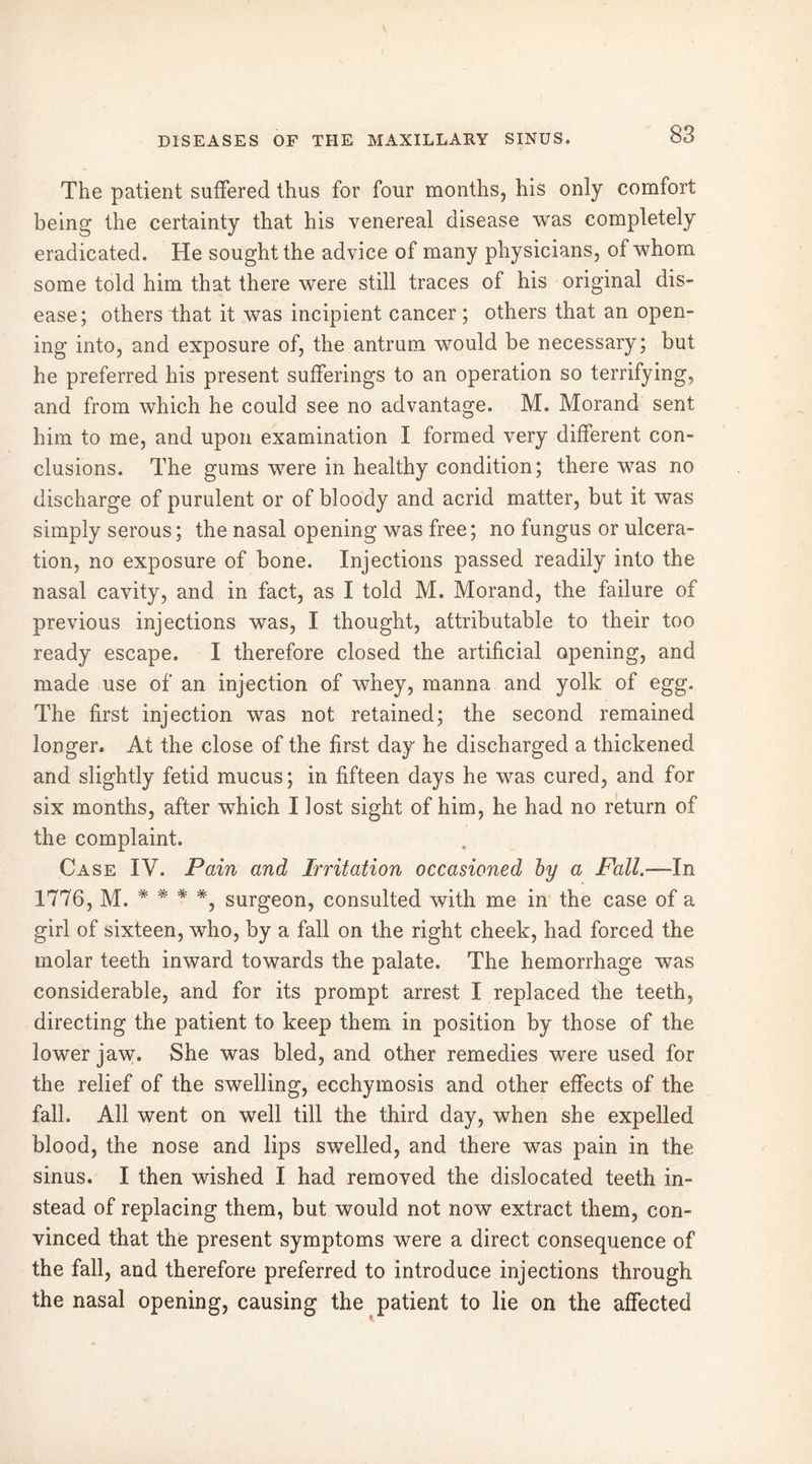 The patient suffered thus for four months, his only comfort being the certainty that his venereal disease was completely eradicated. He sought the advice of many physicians, of whom some told him that there were still traces of his original dis- ease; others that it was incipient cancer; others that an open- ing into, and exposure of, the antrum would be necessary; but he preferred his present sufferings to an operation so terrifying, and from which he could see no advantage. M. Morand sent him to me, and upon examination I formed very different con- clusions. The gums were in healthy condition; there was no discharge of purulent or of bloody and acrid matter, but it was simply serous; the nasal opening was free; no fungus or ulcera- tion, no exposure of bone. Injections passed readily into the nasal cavity, and in fact, as I told M. Morand, the failure of previous injections was, I thought, attributable to their too ready escape. I therefore closed the artificial opening, and made use of an injection of whey, manna and yolk of egg. The first injection was not retained; the second remained longer. At the close of the first day he discharged a thickened and slightly fetid mucus; in fifteen days he was cured, and for six months, after which I lost sight of him, he had no return of the complaint. Case IV. Pain and Irritation occasioned by a Fall.—In 1776, m. * * * *, surgeon, consulted with me in the case of a girl of sixteen, who, by a fall on the right cheek, had forced the molar teeth inward towards the palate. The hemorrhage was considerable, and for its prompt arrest I replaced the teeth, directing the patient to keep them in position by those of the lower jaw. She was bled, and other remedies were used for the relief of the swelling, ecchymosis and other effects of the fall. All went on well till the third day, when she expelled blood, the nose and lips swelled, and there was pain in the sinus. I then wished I had removed the dislocated teeth in- stead of replacing them, but would not now extract them, con- vinced that the present symptoms were a direct consequence of the fall, and therefore preferred to introduce injections through the nasal opening, causing the patient to lie on the affected