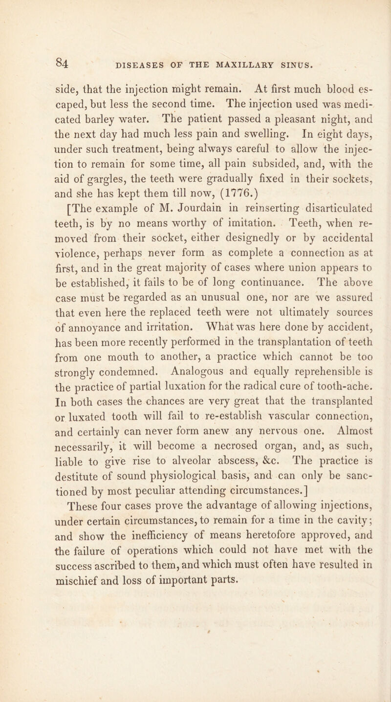 side, that the injection might remain. At first much blood es- caped, but less the second time. The injection used was medi- cated barley water. The patient passed a pleasant night, and the next day had much less pain and swelling. In eight days, under such treatment, being always careful to allow the injec- tion to remain for some time, all pain subsided, and, with the aid of gargles, the teeth were gradually fixed in their sockets, and she has kept them till now, (1776.) [The example of M. Jourdain in reinserting disarticulated teeth, is by no means worthy of imitation. Teeth, when re- moved from their socket, either designedly or by accidental violence, perhaps never form as complete a connection as at first, and in the great majority of cases where union appears to be established, it fails to be of long continuance. The above case must be regarded as an unusual one, nor are we assured that even here the replaced teeth were not ultimately sources of annoyance and irritation. What was here done by accident, has been more recently performed in the transplantation of teeth from one mouth to another, a practice which cannot be too strongly condemned. Analogous and equally reprehensible is the practice of partial luxation for the radical cure of tooth-ache. In both cases the chances are very great that the transplanted or luxated tooth will fail to re-establish vascular connection, and certainly can never form anew any nervous one. Almost necessarily, it will become a necrosed organ, and, as such, liable to give rise to alveolar abscess, &c. The practice is destitute of sound physiological basis, and can only be sanc- tioned by most peculiar attending circumstances.] These four cases prove the advantage of allowing injections, under certain circumstances,to remain for a time in the cavity; and show the inefficiency of means heretofore approved, and the failure of operations which could not have met with the success ascribed to them, and which must often have resulted in mischief and loss of important parts.