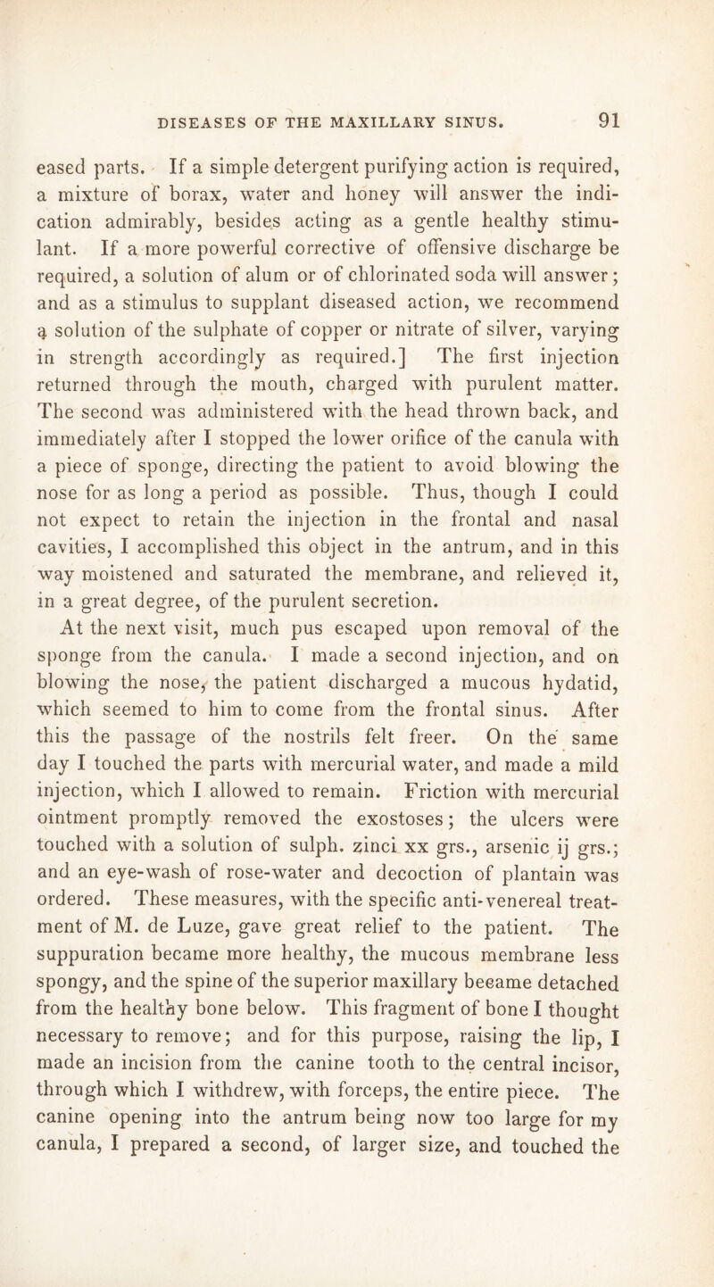 eased parts. If a simple detergent purifying action is required, a mixture of borax, water and honey will answer the indi- cation admirably, besides acting as a gentle healthy stimu- lant. If a more powerful corrective of offensive discharge be required, a solution of alum or of chlorinated soda will answer; and as a stimulus to supplant diseased action, we recommend g. solution of the sulphate of copper or nitrate of silver, varying in strength accordingly as required.] The first injection returned through the mouth, charged with purulent matter. The second was administered with the head thrown back, and immediately after I stopped the lower orifice of the canula with a piece of sponge, directing the patient to avoid blowing the nose for as long a period as possible. Thus, though I could not expect to retain the injection in the frontal and nasal cavities, I accomplished this object in the antrum, and in this way moistened and saturated the membrane, and relieved it, in a great degree, of the purulent secretion. At the next visit, much pus escaped upon removal of the sponge from the canula. I made a second injection, and on blowing the nose, the patient discharged a mucous hydatid, which seemed to him to come from the frontal sinus. After this the passage of the nostrils felt freer. On thé same day I touched the parts with mercurial water, and made a mild injection, which I allowed to remain. Friction with mercurial ointment promptly removed the exostoses ; the ulcers were touched with a solution of sulph. zinci xx grs., arsenic ij grs.; and an eye-wash of rose-water and decoction of plantain was ordered. These measures, with the specific anti*venereal treat- ment of M. de Luze, gave great relief to the patient. The suppuration became more healthy, the mucous membrane less spongy, and the spine of the superior maxillary became detached from the healthy bone below. This fragment of bone I thought necessary to remove; and for this purpose, raising the lip, I made an incision from the canine tooth to the central incisor, through which I withdrew, with forceps, the entire piece. The canine opening into the antrum being now too large for my canula, I prepared a second, of larger size, and touched the