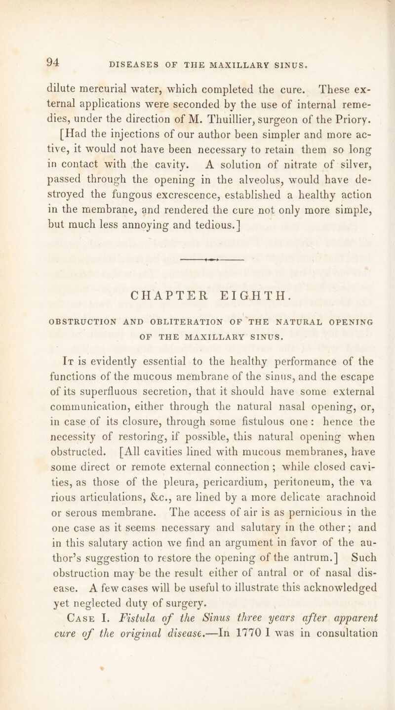 dilute mercurial water, which completed the cure. These ex- ternal applications were seconded by the use of internal reme- dies, under the direction of M. Thuillier, surgeon of the Priory. [Had the injections of our author been simpler and more ac- tive, it would not have been necessary to retain them so long in contact with the cavity. A solution of nitrate of silver, passed through the opening in the alveolus, would have de- stroyed the fungous excrescence, established a healthy action in the membrane, and rendered the cure not only more simple, but much less annoying and tedious.] CHAPTER EIGHTH. OBSTRUCTION AND OBLITERATION OF THE NATURAL OPENING OF THE MAXILLARY SINUS. It is evidently essential to the healthy performance of the functions of the mucous membrane of the sinus, and the escape of its superfluous secretion, that it should have some external communication, either through the natural nasal opening, or, in case of its closure, through some fistulous one : hence the necessity of restoring, if possible, this natural opening when obstructed. [All cavities lined with mucous membranes, have some direct or remote external connection ; while closed cavi- ties, as those of the pleura, pericardium, peritoneum, the va rious articulations, &c., are lined by a more delicate arachnoid or serous membrane. The access of air is as pernicious in the one case as it seems necessary and salutary in the other ; and in this salutary action we find an argument in favor of the au- thor’s suggestion to restore the opening of the antrum.] Such obstruction may be the result either of antral or of nasal dis- ease. A few cases will be useful to illustrate this acknowledged yet neglected duty of surgery. Case I. Fistula of the Sinus three years after apparent cure of the original disease.—In 1770 I was in consultation