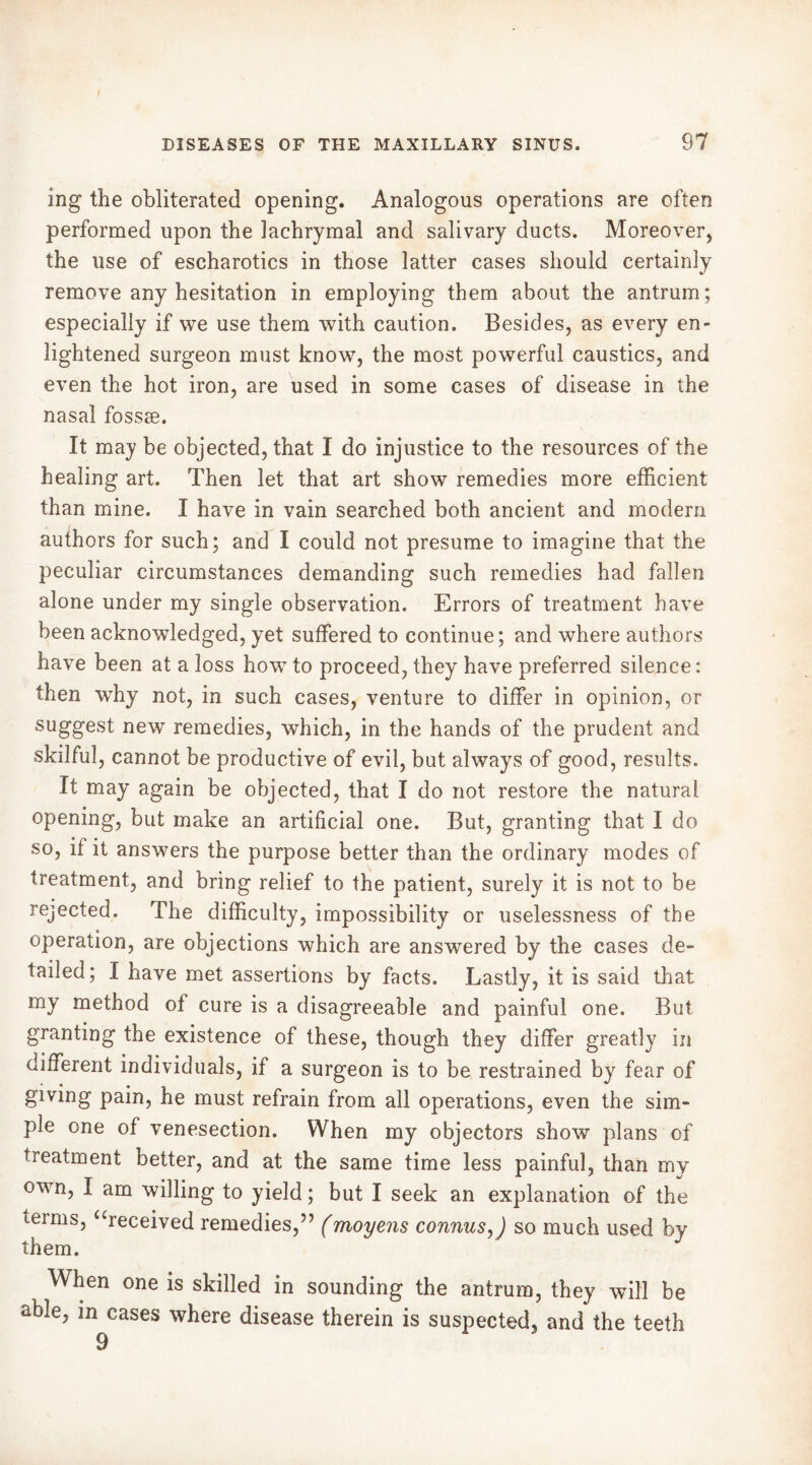 ing the obliterated opening. Analogous operations are often performed upon the lachrymal and salivary ducts. Moreover, the use of escharotics in those latter cases should certainly remove any hesitation in employing them about the antrum; especially if we use them with caution. Besides, as every en- lightened surgeon must know, the most powerful caustics, and even the hot iron, are used in some cases of disease in the nasal fossae. It may be objected, that I do injustice to the resources of the healing art. Then let that art show remedies more efficient than mine. I have in vain searched both ancient and modem authors for such; and I could not presume to imagine that the peculiar circumstances demanding such remedies had fallen alone under my single observation. Errors of treatment have been acknowledged, yet suffered to continue ; and where authors have been at a loss how to proceed, they have preferred silence: then why not, in such cases, venture to differ in opinion, or suggest new remedies, which, in the hands of the prudent and skilful, cannot be productive of evil, but always of good, results. It may again be objected, that I do not restore the natural opening, but make an artificial one. But, granting that I do so, if it answers the purpose better than the ordinary modes of treatment, and bring relief to the patient, surely it is not to be rejected. The difficulty, impossibility or uselessness of the operation, are objections which are answered by the cases de- tailed; I have met assertions by facts. Lastly, it is said that my method of cure is a disagreeable and painful one. But granting the existence of these, though they differ greatly in different individuals, if a surgeon is to be restrained by fear of giving pain, he must refrain from all operations, even the sim- ple one of venesection. When my objectors show plans of treatment better, and at the same time less painful, than my own, I am willing to yield ; but I seek an explanation of the terms, “received remedies,” (moyens connus, ) so much used by them. When one is skilled in sounding the antrum, they will be able, in cases where disease therein is suspected, and the teeth