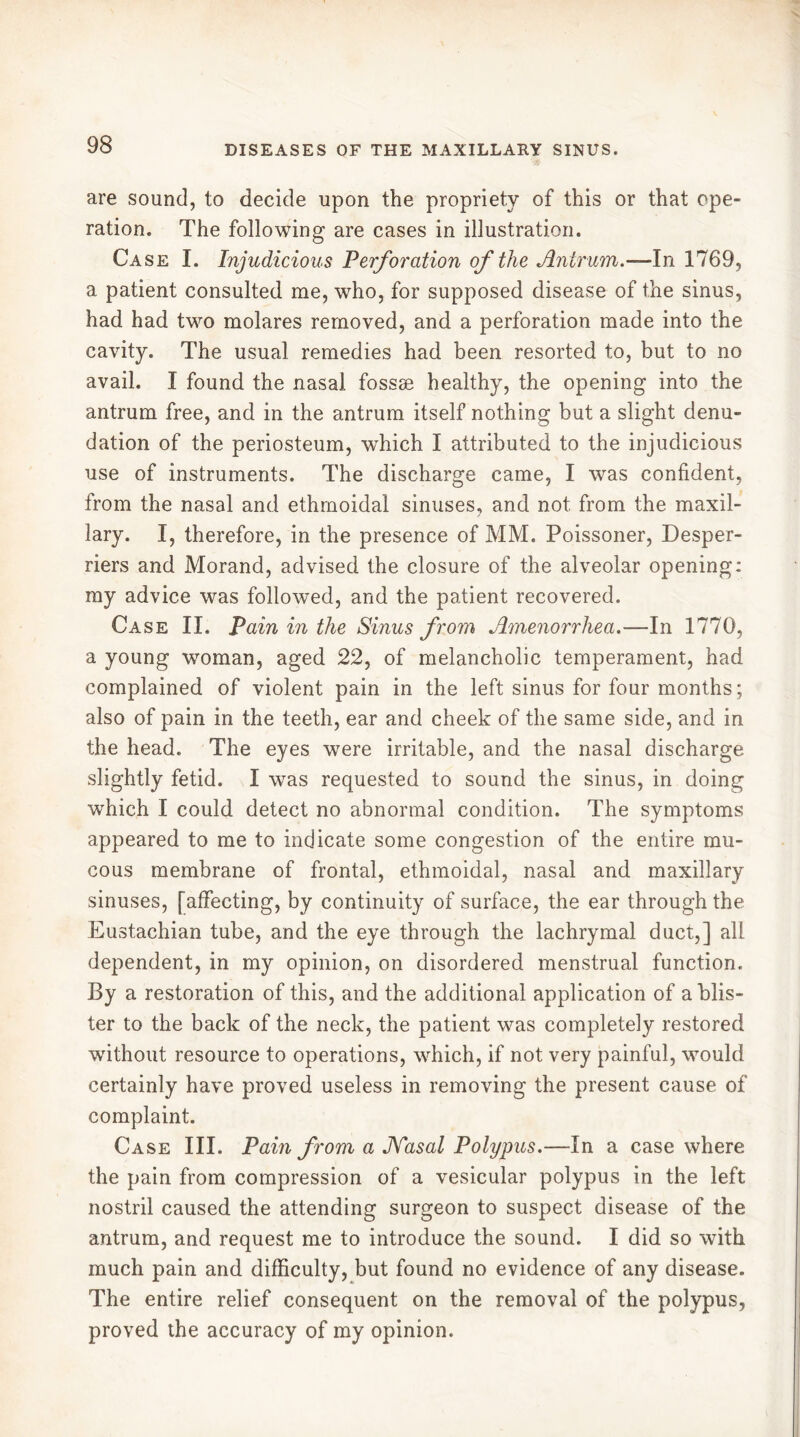 are sound, to decide upon the propriety of this or that ope- ration. The following are cases in illustration. Case I. Injudicious Perforation of the Antrum.—-In 1769, a patient consulted me, who, for supposed disease of the sinus, had had two molares removed, and a perforation made into the cavity. The usual remedies had been resorted to, but to no avail. I found the nasal fossæ healthy, the opening into the antrum free, and in the antrum itself nothing but a slight denu- dation of the periosteum, which I attributed to the injudicious use of instruments. The discharge came, I was confident, from the nasal and ethmoidal sinuses, and not from the maxil- lary. I, therefore, in the presence of MM. Poissoner, Desper- riers and Morand, advised the closure of the alveolar opening: my advice was followed, and the patient recovered. Case II. Pain in the Sinus from Amenorrhea.—-In 1770, a young woman, aged 22, of melancholic temperament, had complained of violent pain in the left sinus for four months; also of pain in the teeth, ear and cheek of the same side, and in the head. The eyes were irritable, and the nasal discharge slightly fetid. I was requested to sound the sinus, in doing which I could detect no abnormal condition. The symptoms appeared to me to indicate some congestion of the entire mu- cous membrane of frontal, ethmoidal, nasal and maxillary sinuses, [affecting, by continuity of surface, the ear through the Eustachian tube, and the eye through the lachrymal duct,] all dependent, in my opinion, on disordered menstrual function. By a restoration of this, and the additional application of a blis- ter to the back of the neck, the patient was completely restored without resource to operations, which, if not very painful, would certainly have proved useless in removing the present cause of complaint. Case III. Pain from a JVasal Polypus.—In a case where the pain from compression of a vesicular polypus in the left nostril caused the attending surgeon to suspect disease of the antrum, and request me to introduce the sound. I did so with much pain and difficulty, but found no evidence of any disease. The entire relief consequent on the removal of the polypus, proved the accuracy of my opinion.