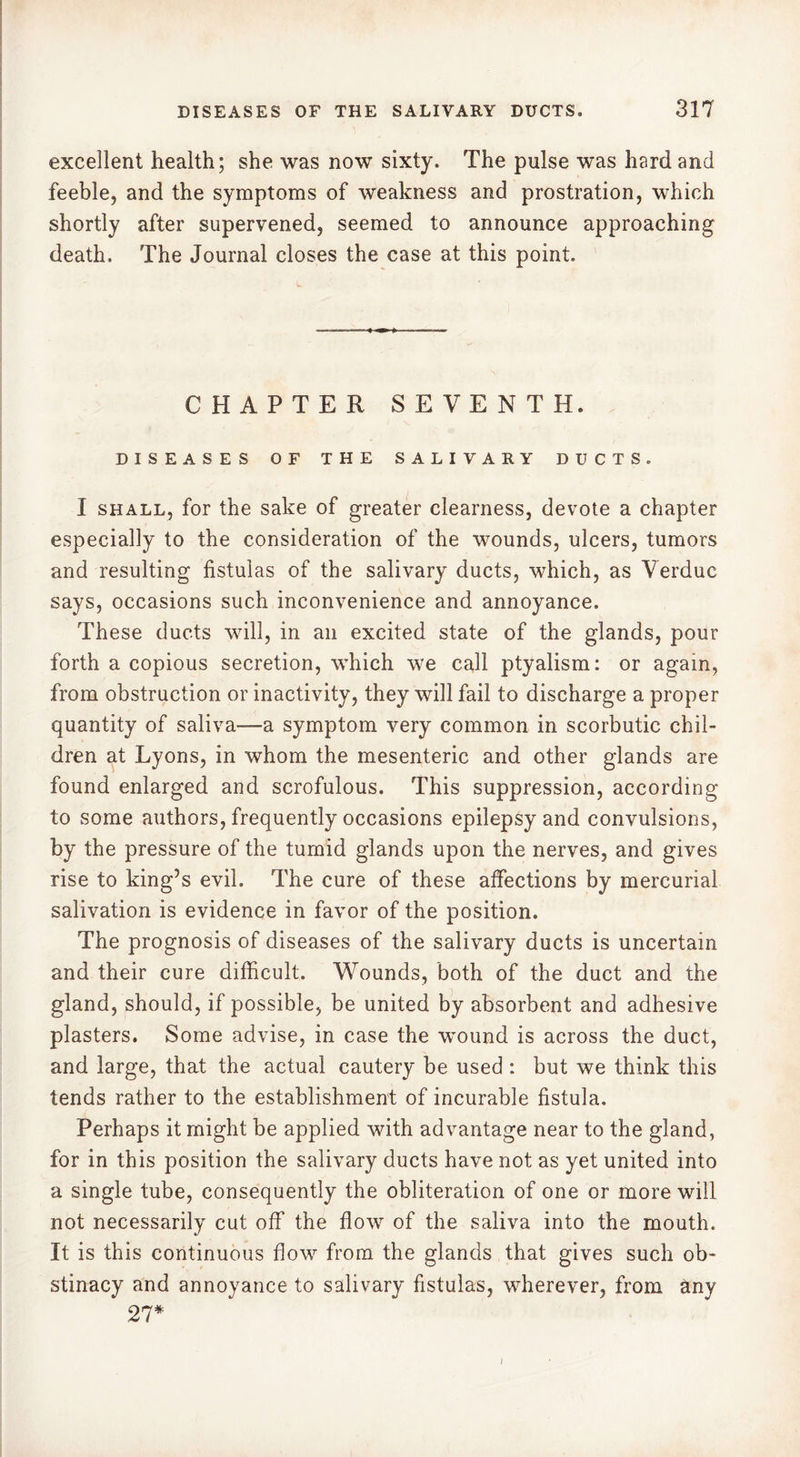excellent health; she was now sixty. The pulse was hard and feeble, and the symptoms of weakness and prostration, which shortly after supervened, seemed to announce approaching death. The Journal closes the case at this point. CHAPTER SEVENTH. DISEASES OF THE SALIVARY DUCTS. I shall, for the sake of greater clearness, devote a chapter especially to the consideration of the wounds, ulcers, tumors and resulting fistulas of the salivary ducts, which, as Verduc says, occasions such inconvenience and annoyance. These ducts will, in an excited state of the glands, pour forth a copious secretion, which we call ptyalism: or again, from obstruction or inactivity, they will fail to discharge a proper quantity of saliva-—a symptom very common in scorbutic chil- dren at Lyons, in whom the mesenteric and other glands are found enlarged and scrofulous. This suppression, according to some authors, frequently occasions epilepsy and convulsions, by the pressure of the tumid glands upon the nerves, and gives rise to king’s evil. The cure of these affections by mercurial salivation is evidence in favor of the position. The prognosis of diseases of the salivary ducts is uncertain and their cure difficult. Wounds, both of the duct and the gland, should, if possible, be united by absorbent and adhesive plasters. Some advise, in case the wound is across the duct, and large, that the actual cautery be used : but we think this tends rather to the establishment of incurable fistula. Perhaps it might be applied with advantage near to the gland, for in this position the salivary ducts have not as yet united into a single tube, consequently the obliteration of one or more will not necessarily cut off the flow of the saliva into the mouth. It is this continuous flow from the glands that gives such ob- stinacy and annoyance to salivary fistulas, wherever, from any 27* i