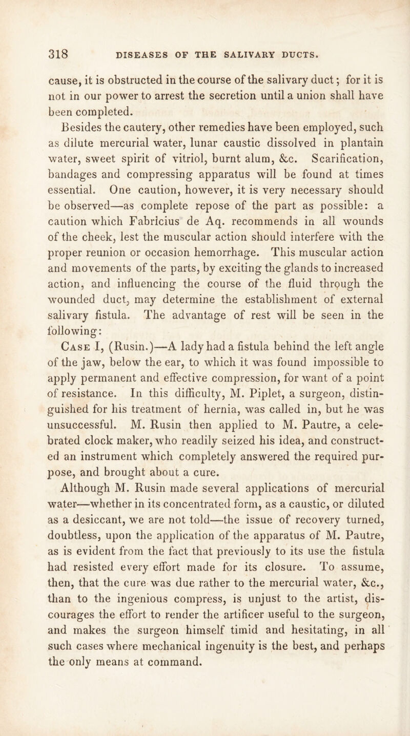 cause, it is obstructed in the course of the salivary duct ; for it is not in our power to arrest the secretion until a union shall have been completed. Besides the cautery, other remedies have been employed, such as dilute mercurial water, lunar caustic dissolved in plantain water, sweet spirit of vitriol, burnt alum, &c. Scarification, bandages and compressing apparatus will be found at times essential. One caution, however, it is very necessary should be observed—as complete repose of the part as possible: a caution which Fabricius de Aq. recommends in all wounds of the cheek, lest the muscular action should interfere with the proper reunion or occasion hemorrhage. This muscular action and movements of the parts, by exciting the glands to increased action, and influencing the course of the fluid through the wounded duct, may determine the establishment of external salivary fistula. The advantage of rest will be seen in the following: Case I, (Rusin.)—A lady had a fistula behind the left angle of the jaw, below the ear, to which it was found impossible to apply permanent and effective compression, for want of a point of resistance. In this difficulty, M. Piplet, a surgeon, distin- guished for his treatment of hernia, was called in, but he was unsuccessful. M. Rusin then applied to M. Pautre, a cele- brated clock maker, who readily seized his idea, and construct- ed an instrument which completely answered the required pur- pose, and brought about a cure. Although M. Rusin made several applications of mercurial water—whether in its concentrated form, as a caustic, or diluted as a desiccant, we are not told—-the issue of recovery turned, doubtless, upon the application of the apparatus of M. Pautre, as is evident from the fact that previously to its use the fistula had resisted every effort made for its closure. To assume, then, that the cure was due rather to the mercurial water, &c., than to the ingenious compress, is unjust to the artist, dis- courages the effort to render the artificer useful to the surgeon, and makes the surgeon himself timid and hesitating, in all such cases where mechanical ingenuity is the best, and perhaps the only means at command.