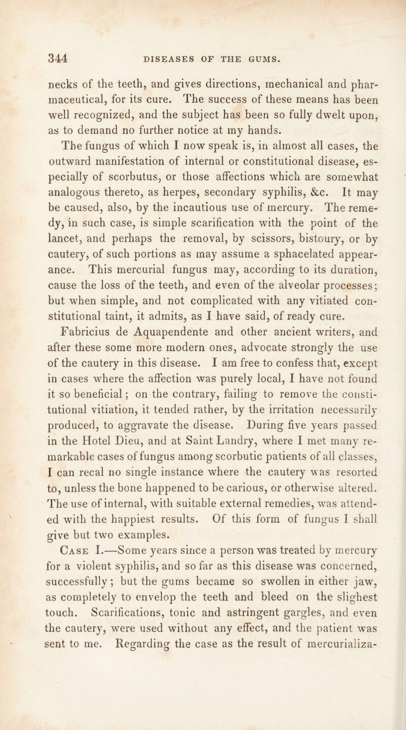 necks of the teeth, and gives directions, mechanical and phar- maceutical, for its cure. The success of these means has been well recognized, and the subject has been so fully dwelt upon, as to demand no further notice at my hands. The fungus of which I now speak is, in almost all cases, the outward manifestation of internal or constitutional disease, es- pecially of scorbutus, or those affections which are somewhat analogous thereto, as herpes, secondary syphilis, &c. It may be caused, also, by the incautious use of mercury. The reme- dy, in such case, is simple scarification with the point of the lancet, and perhaps the removal, by scissors, bistoury, or by cautery, of such portions as may assume a sphacelated appear- ance. This mercurial fungus may, according to its duration, cause the loss of the teeth, and even of the alveolar processes; but when simple, and not complicated with any vitiated con- stitutional taint, it admits, as I have said, of ready cure. Fabricius de Aquapendente and other ancient writers, and after these some more modern ones, advocate strongly the use of the cautery in this disease. I am free to confess that, except in cases where the affection was purely local, I have not found it so beneficial ; on the contrary, failing to remove the consti- tutional vitiation, it tended rather, by the irritation necessarily produced, to aggravate the disease. During five years passed in the Hotel Dieu, and at Saint Landry, where I met many re- markable cases of fungus among scorbutic patients of all classes, I can recal no single instance where the cautery was resorted to, unless the bone happened to be carious, or otherwise altered. The use of internal, with suitable external remedies, was attend- ed with the happiest results. Of this form of fungus I shall give but two examples. Case I.—Some years since a person was treated by mercury for a violent syphilis, and so far as this disease was concerned, successfully; but the gums became so swollen in either jaw, as completely to envelop the teeth and bleed on the slighest touch. Scarifications, tonic and astringent gargles, and even the cautery, were used without any effect, and the patient was sent to me. Regarding the case as the result of mercurializa-