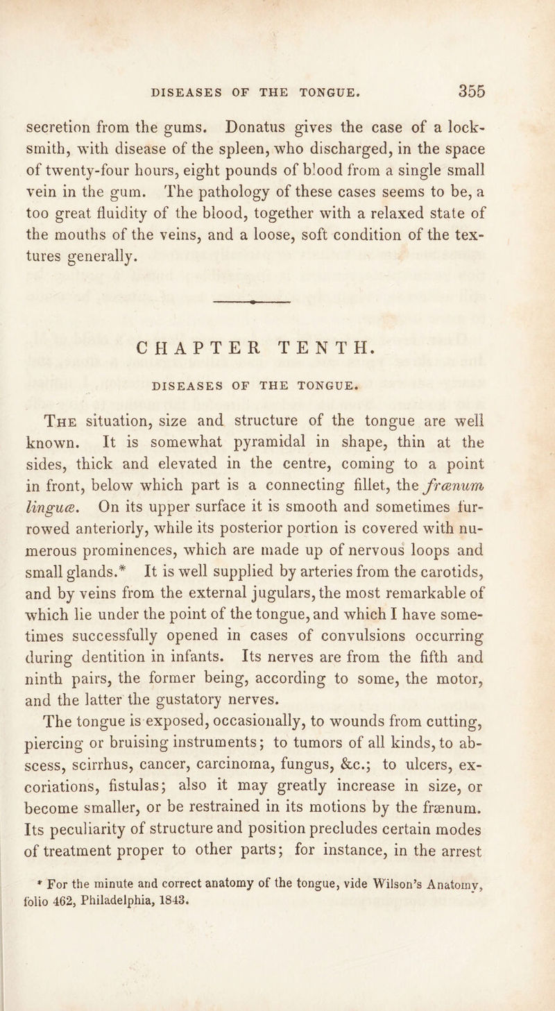 secretion from the gums. Donatus gives the case of a lock' smith, with disease of the spleen, who discharged, in the space of twenty-four hours, eight pounds of b!ood from a single small vein in the gum. The pathology of these cases seems to be, a too great fluidity of the blood, together with a relaxed state of the mouths of the veins, and a loose, soft condition of the tex- tures generally. CHAPTER TENTH. DISEASES OF THE TONGUE. The situation, size and structure of the tongue are well known. It is somewhat pyramidal in shape, thin at the sides, thick and elevated in the centre, coming to a point in front, below which part is a connecting fillet, the frœnum iinguœ. On its upper surface it is smooth and sometimes fur- rowed anteriorly, while its posterior portion is covered with nu- merous prominences, which are made up of nervous loops and small glands.* It is well supplied by arteries from the carotids, and by veins from the external jugulars, the most remarkable of which lie under the point of the tongue, and which I have some- times successfully opened in cases of convulsions occurring during dentition in infants. Its nerves are from the fifth and ninth pairs, the former being, according to some, the motor, and the latter the gustatory nerves. The tongue is exposed, occasionally, to wounds from cutting, piercing or bruising instruments; to tumors of all kinds, to ab- scess, scirrhus, cancer, carcinoma, fungus, &c.; to ulcers, ex- coriations, fistulas; also it may greatly increase in size, or become smaller, or be restrained in its motions by the frænum. Its peculiarity of structure and position precludes certain modes of treatment proper to other parts; for instance, in the arrest * For the minute and correct anatomy of the tongue, vide Wilson’s Anatomy, folio 462, Philadelphia, 1843.