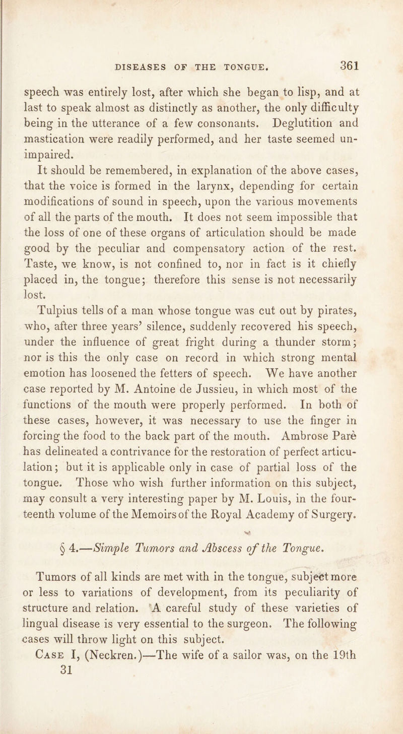 speech was entirely lost, after which she began to lisp, and at last to speak almost as distinctly as another, the only difficulty being in the utterance of a few consonants. Deglutition and mastication were readily performed, and her taste seemed un- impaired. It should be remembered, in explanation of the above cases, that the voice is formed in the larynx, depending for certain modifications of sound in speech, upon the various movements of all the parts of the mouth. It does not seem impossible that the loss of one of these organs of articulation should be made good by the peculiar and compensatory action of the rest. Taste, we know, is not confined to, nor in fact is it chiefly placed in, the tongue; therefore this sense is not necessarily lost. Tulpius tells of a man whose tongue was cut out by pirates, who, after three years’ silence, suddenly recovered his speech, under the influence of great fright during a thunder storm; nor is this the only case on record in which strong mental emotion has loosened the fetters of speech. We have another case reported by M. Antoine de Jussieu, in which most of the functions of the mouth were properly performed. In both of these cases, however, it was necessary to use the finger in forcing the food to the back part of the mouth. Ambrose Paré has delineated a contrivance for the restoration of perfect articu- lation ; but it is applicable only in case of partial loss of the tongue. Those who wish further information on this subject, may consult a very interesting paper by M. Louis, in the four- teenth volume of the Memoirs of the Royal Academy of Surgery. § 4.—Simple Tumors and Abscess of the Tongue. Tumors of all kinds are met with in the tongue, subject more or less to variations of development, from its peculiarity of structure and relation. A careful study of these varieties of lingual disease is very essential to the surgeon. The following cases will throw light on this subject. Case I, (Neckren.)—The wife of a sailor was, on the 19th 31