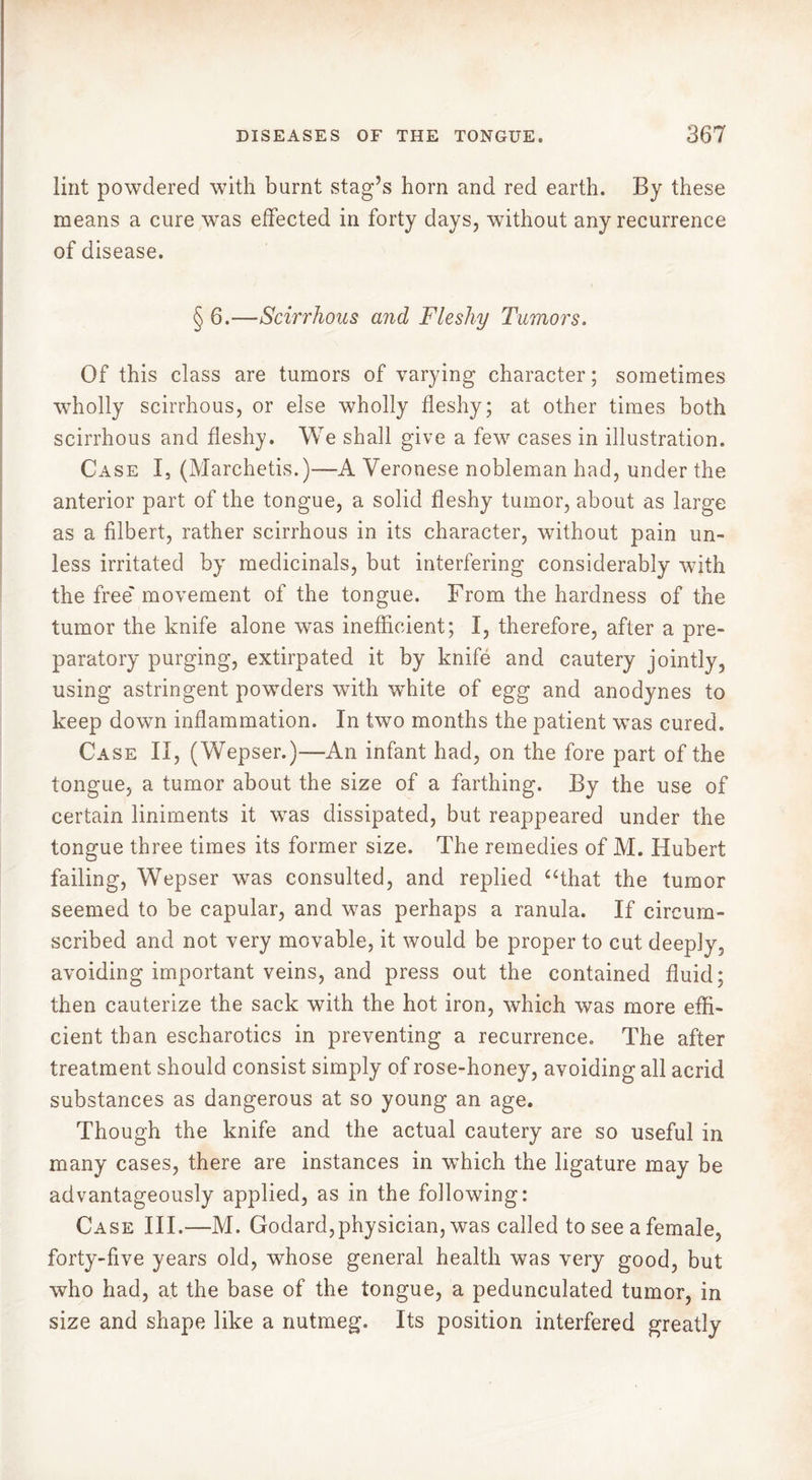 lint powdered with burnt stag’s horn and red earth. By these means a cure was effected in forty days, without any recurrence of disease. § 6.—Scirrhous and Fleshy Tumors. Of this class are tumors of varying character ; sometimes wholly scirrhous, or else wholly fleshy; at other times both scirrhous and fleshy. We shall give a few cases in illustration. Case I, (Marchetis.)—A Veronese nobleman had, under the anterior part of the tongue, a solid fleshy tumor, about as large as a filbert, rather scirrhous in its character, without pain un- less irritated by medicinals, but interfering considerably with the free' movement of the tongue. From the hardness of the tumor the knife alone was inefficient; I, therefore, after a pre- paratory purging, extirpated it by knife and cautery jointly, using astringent powders with white of egg and anodynes to keep down inflammation. In two months the patient was cured. Case II, (Wepser.)—An infant had, on the fore part of the tongue, a tumor about the size of a farthing. By the use of certain liniments it was dissipated, but reappeared under the tongue three times its former size. The remedies of M. Hubert failing, Wepser was consulted, and replied “that the tumor seemed to be capular, and was perhaps a ranula. If circum- scribed and not very movable, it would be proper to cut deeply, avoiding important veins, and press out the contained fluid; then cauterize the sack with the hot iron, which was more effi- cient than escharotics in preventing a recurrence. The after treatment should consist simply of rose-honey, avoiding all acrid substances as dangerous at so young an age. Though the knife and the actual cautery are so useful in many cases, there are instances in which the ligature may be advantageously applied, as in the following: Case III.—M. Godard,physician, was called to see a female, forty-five years old, whose general health was very good, but who had, at the base of the tongue, a pedunculated tumor, in size and shape like a nutmeg. Its position interfered greatly