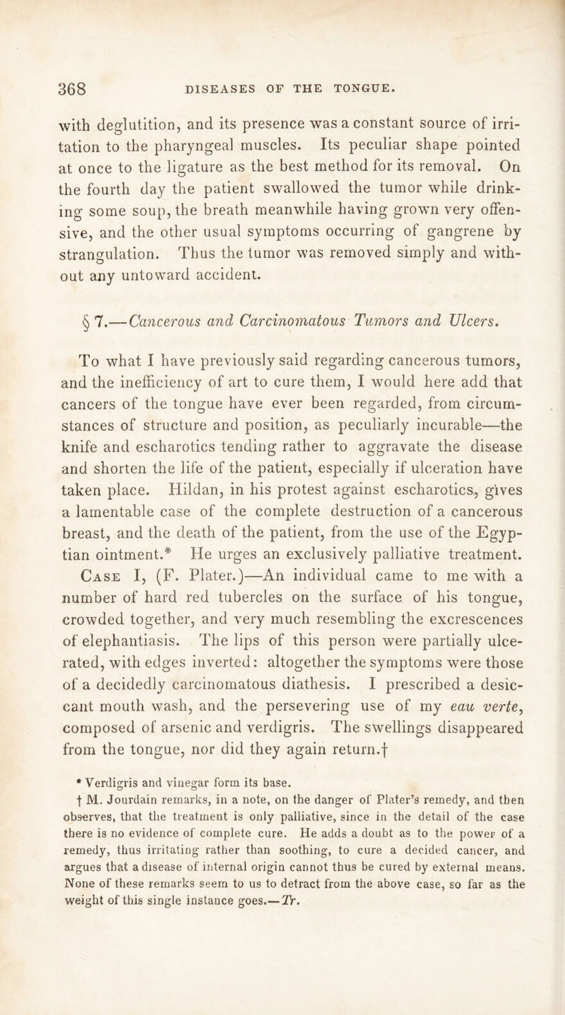 with deglutition, and its presence was a constant source of irri- tation to the pharyngeal muscles. Its peculiar shape pointed at once to the ligature as the best method for its removal. On the fourth day the patient swallowed the tumor while drink- ing some soup, the breath meanwhile having grown very offen- sive, and the other usual symptoms occurring of gangrene by strangulation. Thus the tumor was removed simply and with- out any untoward accident. § 7.— Cancerous and Carcinomatous Tumors and Ulcers. To what I have previously said regarding cancerous tumors, and the inefficiency of art to cure them, I would here add that cancers of the tongue have ever been regarded, from circum- stances of structure and position, as peculiarly incurable—the knife and escharotics tending rather to aggravate the disease and shorten the life of the patient, especially if ulceration have taken place. Hildan, in his protest against escharotics, gives a lamentable case of the complete destruction of a cancerous breast, and the death of the patient, from the use of the Egyp- tian ointment.* He urges an exclusively palliative treatment. Case I, (F. Plater.)—An individual came to me with a number of hard red tubercles on the surface of his tongue, crowded together, and very much resembling the excrescences of elephantiasis. The lips of this person were partially ulce- rated, with edges inverted : altogether the symptoms were those of a decidedly carcinomatous diathesis. I prescribed a desic- cant mouth wash, and the persevering use of my eau verte, composed of arsenic and verdigris. The swellings disappeared from the tongue, nor did they again return.f * Verdigris and vinegar form its base. t M. Jourdain remarks, in a note, on the danger of Plater’s remedy, and then observes, that the treatment is only palliative, since in the detail of the case there is no evidence of complete cure. He adds a doubt as to the power of a remedy, thus irritating rather than soothing, to cure a decided cancer, and argues that a disease of internal origin cannot thus be cured by external means. None of these remarks seem to us to detract from the above case, so far as the weight of this single instance goes.-— Tr.