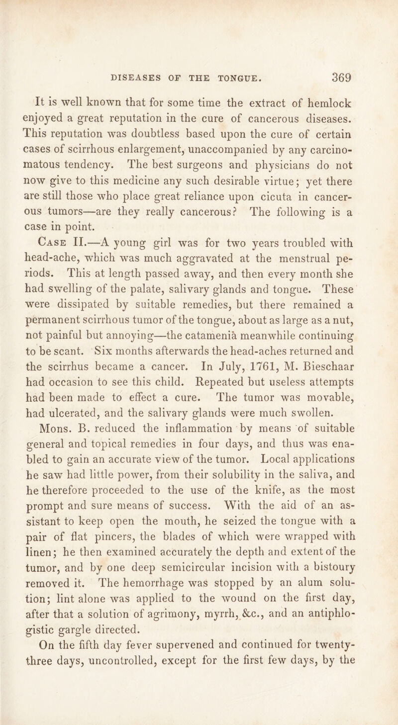 It is well known that for some time the extract of hemlock enjoyed a great reputation in the cure of cancerous diseases. This reputation was doubtless based upon the cure of certain cases of scirrhous enlargement, unaccompanied by any carcino- matous tendency. The best surgeons and physicians do not now give to this medicine any such desirable virtue ; yet there are still those who place great reliance upon cicuta in cancer- ous tumors—are they really cancerous? The following is a case in point. Case II.—A young girl was for two years troubled with head-ache, which was much aggravated at the menstrual pe- riods. This at length passed away, and then every month she had swelling of the palate, salivary glands and tongue. These were dissipated by suitable remedies, but there remained a permanent scirrhous tumor of the tongue, about as large as a nut, not painful but annoying—the catamenia meanwhile continuing to be scant. Six months afterwards the head-aches returned and the scirrhus became a cancer. In July, 1761, M. Bieschaar had occasion to see this child. Repeated but useless attempts had been made to effect a cure. The tumor was movable, had ulcerated, and the salivary glands were much swollen. Mons. B. reduced the inflammation by means of suitable general and topical remedies in four days, and thus was ena- bled to gain an accurate view of the tumor. Local applications he saw had little power, from their solubility in the saliva, and he therefore proceeded to the use of the knife, as the most prompt and sure means of success. With the aid of an as- sistant to keep open the mouth, he seized the tongue with a pair of flat pincers, the blades of which were wrapped with linen; he then examined accurately the depth and extent of the tumor, and by one deep semicircular incision with a bistoury removed it. The hemorrhage was stopped by an alum solu- tion; lint alone was applied to the wound on the first day, after that a solution of agrimony, myrrh, &c., and an antiphlo- gistic gargle directed. On the fifth day fever supervened and continued for twenty- three days, uncontrolled, except for the first few days, by the