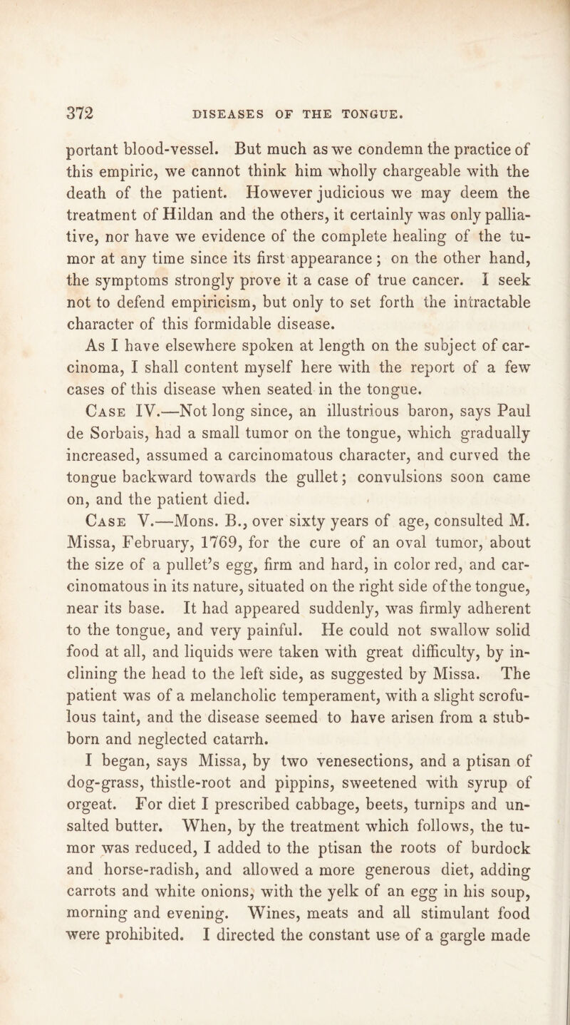 portant blood-vessel. But much as we condemn the practice of this empiric, we cannot think him wholly chargeable with the death of the patient. However judicious we may deem the treatment of Hildan and the others, it certainly was only pallia- tive, nor have we evidence of the complete healing of the tu- mor at any time since its first appearance ; on the other hand, the symptoms strongly prove it a case of true cancer. I seek not to defend empiricism, but only to set forth the intractable character of this formidable disease. As I have elsewhere spoken at length on the subject of car- cinoma, I shall content myself here with the report of a few cases of this disease when seated in the tongue. Case IV.-—Not long since, an illustrious baron, says Paul de Sorbais, had a small tumor on the tongue, which gradually increased, assumed a carcinomatous character, and curved the tongue backward towards the gullet ; convulsions soon came on, and the patient died. Case V.—-Mons. B., over sixty years of age, consulted M. Missa, February, 1769, for the cure of an oval tumor, about the size of a pullet’s egg, firm and hard, in color red, and car- cinomatous in its nature, situated on the right side of the tongue, near its base. It had appeared suddenly, was firmly adherent to the tongue, and very painful. He could not swallow solid food at all, and liquids were taken with great difficulty, by in- clining the head to the left side, as suggested by Missa. The patient was of a melancholic temperament, with a slight scrofu- lous taint, and the disease seemed to have arisen from a stub- born and neglected catarrh. I began, says Missa, by two venesections, and a ptisan of dog-grass, thistle-root and pippins, sweetened with syrup of orgeat. For diet I prescribed cabbage, beets, turnips and un- salted butter. When, by the treatment which follows, the tu- mor was reduced, I added to the ptisan the roots of burdock and horse-radish, and allowed a more generous diet, adding carrots and white onions, with the yelk of an egg in his soup, morning and evening. Wines, meats and all stimulant food were prohibited. I directed the constant use of a gargle made