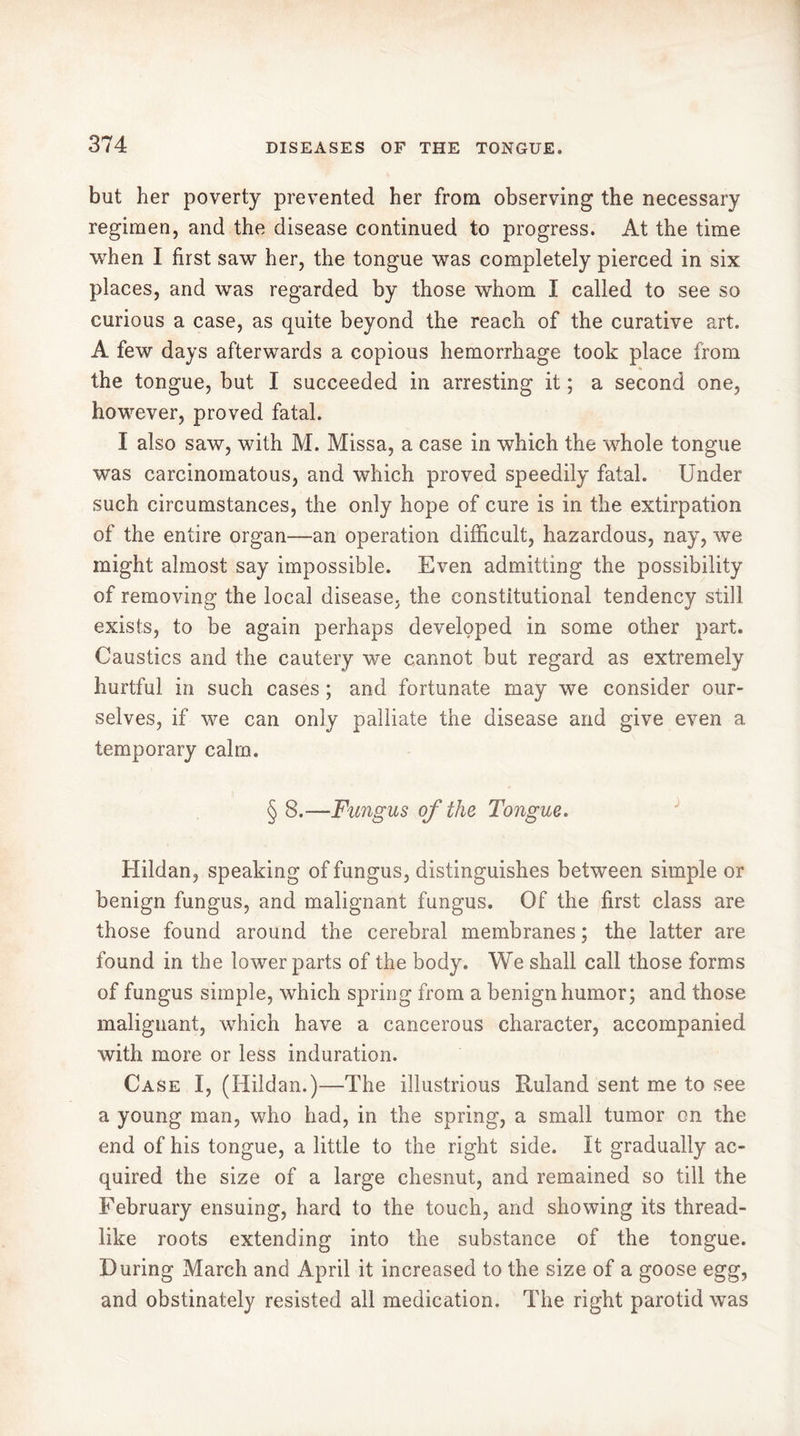 but her poverty prevented her from observing the necessary regimen, and the disease continued to progress. At the time when I first saw her, the tongue was completely pierced in six places, and was regarded by those whom I called to see so curious a case, as quite beyond the reach of the curative art. A few days afterwards a copious hemorrhage took place from the tongue, but I succeeded in arresting it ; a second one, however, proved fatal. I also saw, with M. Missa, a case in which the whole tongue was carcinomatous, and which proved speedily fatal. Under such circumstances, the only hope of cure is in the extirpation of the entire organ—an operation difficult, hazardous, nay, we might almost say impossible. Even admitting the possibility of removing the local disease, the constitutional tendency still exists, to be again perhaps developed in some other part. Caustics and the cautery we cannot but regard as extremely hurtful in such cases ; and fortunate may we consider our- selves, if we can only palliate the disease and give even a temporary calm. § 8.—Fungus of the Tongue. Hildan, speaking of fungus, distinguishes between simple or benign fungus, and malignant fungus. Of the first class are those found around the cerebral membranes ; the latter are found in the lower parts of the body. We shall call those forms of fungus simple, which spring from a benign humor; and those malignant, which have a cancerous character, accompanied with more or less induration. Case I, (Hildan.)—The illustrious Ruland sent me to see a young man, who had, in the spring, a small tumor on the end of his tongue, a little to the right side. It gradually ac- quired the size of a large chesnut, and remained so till the February ensuing, hard to the touch, and showing its thread- like roots extending into the substance of the tongue. During March and April it increased to the size of a goose egg, and obstinately resisted all medication. The right parotid was