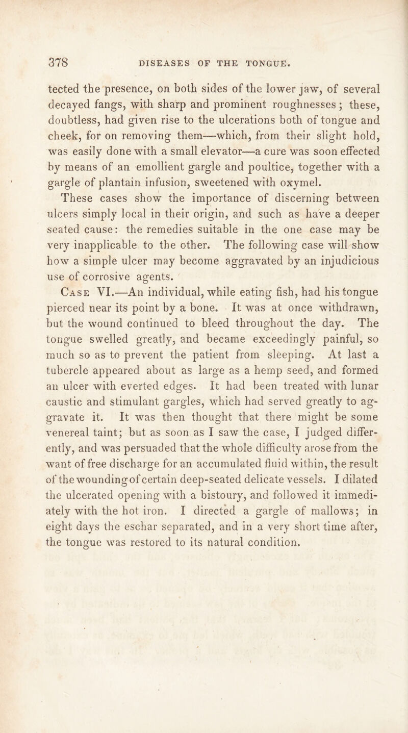 tected the presence, on both sides of the lower jaw, of several decayed fangs, with sharp and prominent roughnesses ; these, doubtless, had given rise to the ulcerations both of tongue and cheek, for on removing them—which, from their slight hold, was easily done with a small elevator—-a cure was soon effected by means of an emollient gargle and poultice, together with a gargle of plantain infusion, sweetened with oxymel. These cases show the importance of discerning between ulcers simply local in their origin, and such as have a deeper seated cause: the remedies suitable in the one case may be very inapplicable to the other. The following case will show how a simple ulcer may become aggravated by an injudicious use of corrosive agents. Case VI.—An individual, while eating fish, had his tongue pierced near its point by a bone. It was at once withdrawn, but the wound continued to bleed throughout the day. The tongue swelled greatly, and became exceedingly painful, so much so as to prevent the patient from sleeping. At last a tubercle appeared about as large as a hemp seed, and formed an ulcer with everted edges. It had been treated with lunar caustic and stimulant gargles, which had served greatly to ag- gravate it. It was then thought that there might be some venereal taint; but as soon as I saw the case, I judged differ- ently, and was persuaded that the whole difficulty arose from the want of free discharge for an accumulated fluid within, the result of the woundingof certain deep-seated delicate vessels. I dilated the ulcerated opening with a bistoury, and followed it immedi- ately with the hot iron. I directed a gargle of mallows; in eight days the eschar separated, and in a very short time after, the tongue was restored to its natural condition.