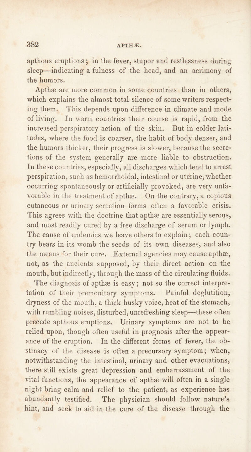 apthous eruptions ; in the fever, stupor and restlessness during sleep—indicating a fulness of the head, and an acrimony of the humors. Apthæ are more common in some countries than in others, which explains the almost total silence of some writers respect- ing them. This depends upon difference in climate and mode of living. In warm countries their course is rapid, from the increased perspiratory action of the skin. But in colder lati- tudes, where the food is coarser, the habit of body denser, and the humors thicker, their progress is slower, because the secre- tions of the system generally are more liable to obstruction. In these countries, especially, all discharges which tend to arrest perspiration, such as hemorrhoidal, intestinal or uterine, whether occurring spontaneously or artificially provoked, are very unfa- vorable in the treatment of apthæ. On the contrary, a copious cutaneous or urinary secretion forms often a favorable crisis. This agrees with the doctrine that apthæ are essentially serous, and most readily cured by a free discharge of serum or lymph. The cause of endemics we leave others to explain; each coun- try bears in its womb the seeds of its own diseases, and also the means for their cure. External agencies may cause apthæ, not, as the ancients supposed, by their direct action on the mouth, but indirectly, through the mass of the circulating fluids. The diagnosis of apthæ is easy; not so the correct interpre- tation of their premonitory symptoms. Painful deglutition, dryness of the mouth, a thick husky voice, heat of the stomach, with rumbling noises, disturbed, unrefreshing sleep—these often precede apthous eruptions. Urinary symptoms are not to be relied upon, though often useful in prognosis after the appear- ance of the eruption. In the different forms of fever, the ob- stinacy of the disease is often a precursory symptom; when, notwithstanding the intestinal, urinary and other evacuations, there still exists great depression and embarrassment of the vital functions, the appearance of apthæ will often in a single night bring calm and relief to the patient, as experience has abundantly testified. The physician should follow nature’s hint, and seek to aid in the cure of the disease through the