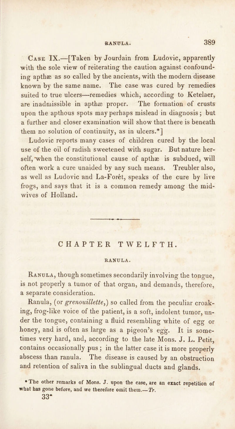 Case IX.-—[Taken by Jourdain from Ludovic, apparently with the sole view of reiterating the caution against confound- ing apthæ as so called by the ancients, with the modern disease known by the same name. The case was cured by remedies suited to true ulcers—-remedies which, according to Ketelaer, are inadmissible in apthæ proper. The formation of crusts upon the apthous spots may perhaps mislead in diagnosis; but a further and closer examination will show that there is beneath them no solution of continuity, as in ulcers.*] Ludovic reports many cases of children cured by the local use of the oil of radish sweetened with sugar. But nature her- self,'when the constitutional cause of apthæ is subdued, will often work a cure unaided by any such means. Treubler also, as well as Ludovic and La-Forêt, speaks of the cure by live frogs, and says that it is a common remedy among the mid- wives of Holland. CHAPTER TWELFTH. RANULA. Ranula, though sometimes secondarily involving the tongue, is not properly a tumor of that organ, and demands, therefore, a separate consideration. Ranula, (or grenouillette,) so called from the peculiar croak- ing, frog-like voice of the patient, is a soft, indolent tumor, un- der the tongue, containing a fluid resembling white of egg or honey, and is often as large as a pigeon’s egg. It is some- times very hard, and, according to the late Mons. J. L. Petit, contains occasionally pus ; in the latter case it is more properly abscess than ranula. The disease is caused by an obstruction and retention of saliva in the sublingual ducts and glands. * The other remarks of Mons. J. upon the case, are an exact repetition of what has gone before, and we therefore omit them.— Tr. 33*