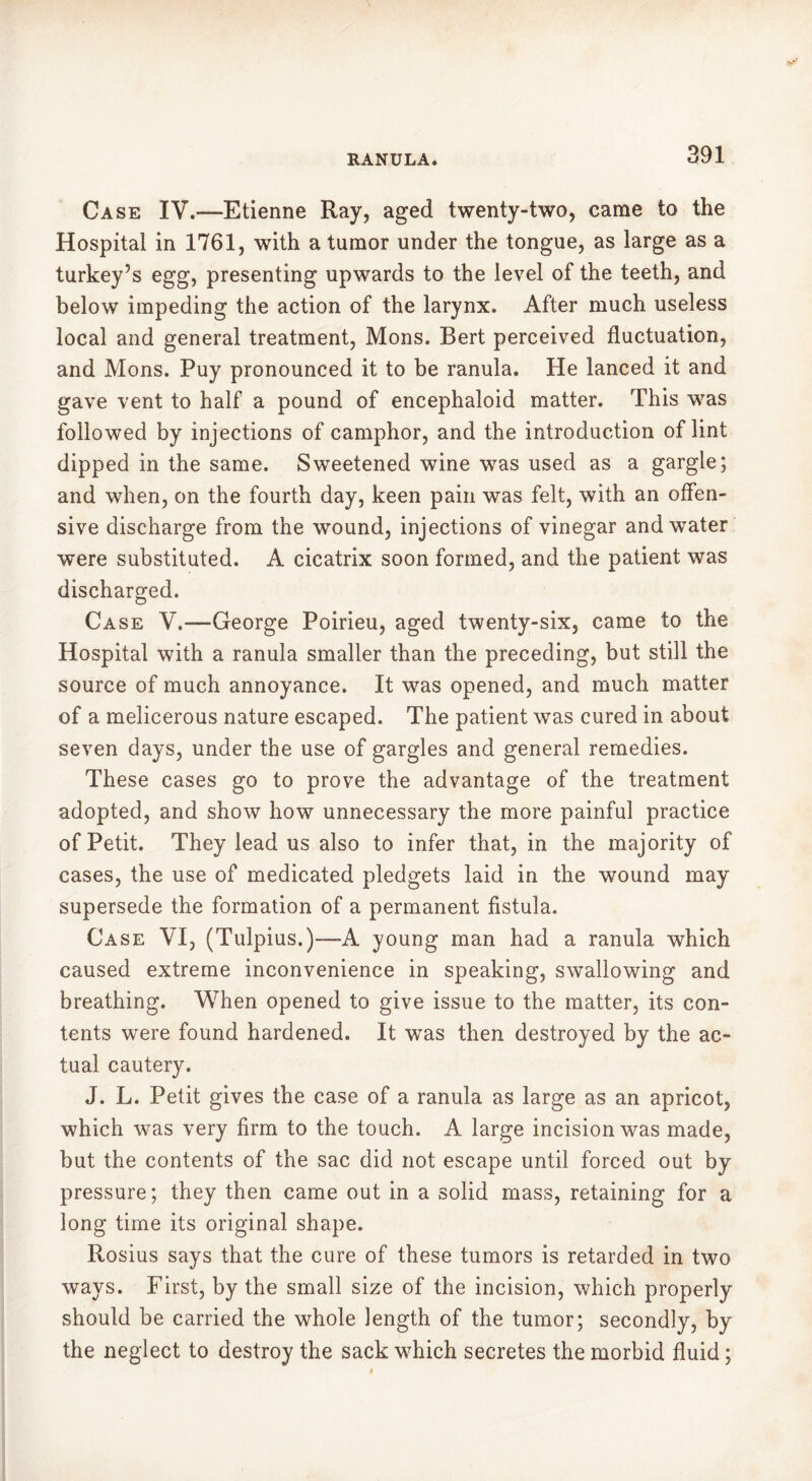 Case IV.—Etienne Ray, aged twenty-two, came to the Hospital in 1761, with a tumor under the tongue, as large as a turkey’s egg, presenting upwards to the level of the teeth, and below impeding the action of the larynx. After much useless local and general treatment, Mons. Bert perceived fluctuation, and Mons. Puy pronounced it to be ranula. He lanced it and gave vent to half a pound of encephaloid matter. This was followed by injections of camphor, and the introduction of lint dipped in the same. Sweetened wine was used as a gargle; and when, on the fourth day, keen pain was felt, with an offen- sive discharge from the wound, injections of vinegar and water were substituted. A cicatrix soon formed, and the patient was discharged. Case V.”—George Poirieu, aged twenty-six, came to the Hospital with a ranula smaller than the preceding, but still the source of much annoyance. It was opened, and much matter of a melicerous nature escaped. The patient was cured in about seven days, under the use of gargles and general remedies. These cases go to prove the advantage of the treatment adopted, and show how unnecessary the more painful practice of Petit. They lead us also to infer that, in the majority of cases, the use of medicated pledgets laid in the wound may supersede the formation of a permanent fistula. Case VI, (Tulpius.)-—A young man had a ranula which caused extreme inconvenience in speaking, swallowing and breathing. When opened to give issue to the matter, its con- tents were found hardened. It was then destroyed by the ac- tual cautery. J. L. Petit gives the case of a ranula as large as an apricot, which was very firm to the touch. A large incision was made, but the contents of the sac did not escape until forced out by pressure; they then came out in a solid mass, retaining for a long time its original shape. Rosius says that the cure of these tumors is retarded in two ways. First, by the small size of the incision, which properly should be carried the whole length of the tumor; secondly, by the neglect to destroy the sack which secretes the morbid fluid ;