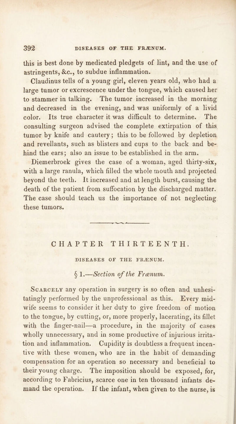 this is best done by medicated pledgets of lint, and the use of astringents, &c., to subdue inflammation. Claudinus tells of a young girl, eleven years old, who had a large tumor or excrescence under the tongue, which caused her to stammer in talking. The tumor increased in the morning and decreased in the evening, and was uniformly of a livid color. Its true character it was difficult to determine. The consulting surgeon advised the complete extirpation of this tumor by knife and cautery ; this to be followed by depletion and revellants, such as blisters and cups to the back and be- hind the ears; also an issue to be established in the arm. Diemerbroek gives the case of a woman, aged thirty-six, with a large ranula, which filled the whole mouth and projected beyond the teeth. It increased and at length burst, causing the death of the patient from suffocation by the discharged matter. The case should teach us the importance of not neglecting these tumors. CHAPTER THIRTEENTH. DISEASES OF THE FRÆNUM. § 1.—Section of the Frcenum. Scarcely any operation in surgery is so often and unhesi- tatingly performed by the unprofessional as this. Every mid- wife seems to consider it her duty to give freedom of motion to the tongue, by cutting, or, more properly, lacerating, its fillet with the finger-nail—a procedure, in the majority of cases wholly unnecessary, and in some productive of injurious irrita- tion and inflammation. Cupidity is doubtless a frequent incen- tive with these women, who are in the habit of demanding compensation for an operation so necessary and beneficial to their young charge. The imposition should be exposed, for, according to Fabricius, scarce one in ten thousand infants de- mand the operation. If the infant, when given to the nurse, is