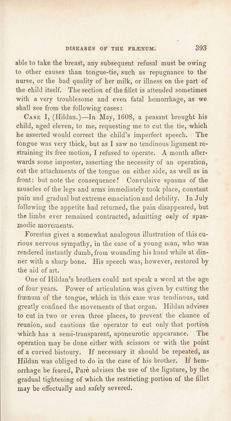 able to take the breast, any subsequent refusal must be owing to other causes than tongue-tie, such as repugnance to the nurse, or the bad quality of her milk, or illness on the part of the child itself. The section of the fillet is attended sometimes with a very troublesome and even fatal hemorrhage, as we shall see from the following cases: Case I, (Hildan.)—In May, 1608, a peasant brought his child, aged eleven, to me, requesting me to cut the tie, which he asserted would correct the child’s imperfect speech. The tongue was very thick, but as I saw no tendinous ligament re- straining its free motion, I refused to operate. A month after- wards some imposter, asserting the necessity of an operation, cut the attachments of the tongue on either side, as well as in front: but note the consequence! Convulsive spasms of the muscles of the legs and arms immediately took place, constant pain and gradual but extreme emaciation and debility. In July following the appetite had returned, the pain disappeared, but the limbs ever remained contracted, admitting only of spas- modic movements. Forestus gives a somewhat analogous illustration of this cu- rious nervous sympathy, in the case of a young man, who was rendered instantly dumb, from wounding his hand while at din- ner with a sharp bone. His speech was, however, restored by the aid of art. One of Hildan’s brothers could not speak a word at the age of four years. Power of articulation was given by cutting the frænum of the tongue, which in this case was tendinous, and greatly confined the movements of that organ. Hildan advises to cut in two or even three places, to prevent the chance of reunion, and cautions the operator to cut only that portion which has a semi-transparent, aponeurotic appearance. The operation may be done either with scissors or with the point of a curved bistoury. If necessary it should be repeated, as Hildan was obliged to do in the case of his brother. If hem- orrhage be feared, Paré advises the use of the ligature, by the gradual tightening of which the restricting portion of the fillet may be effectually and safely severed.