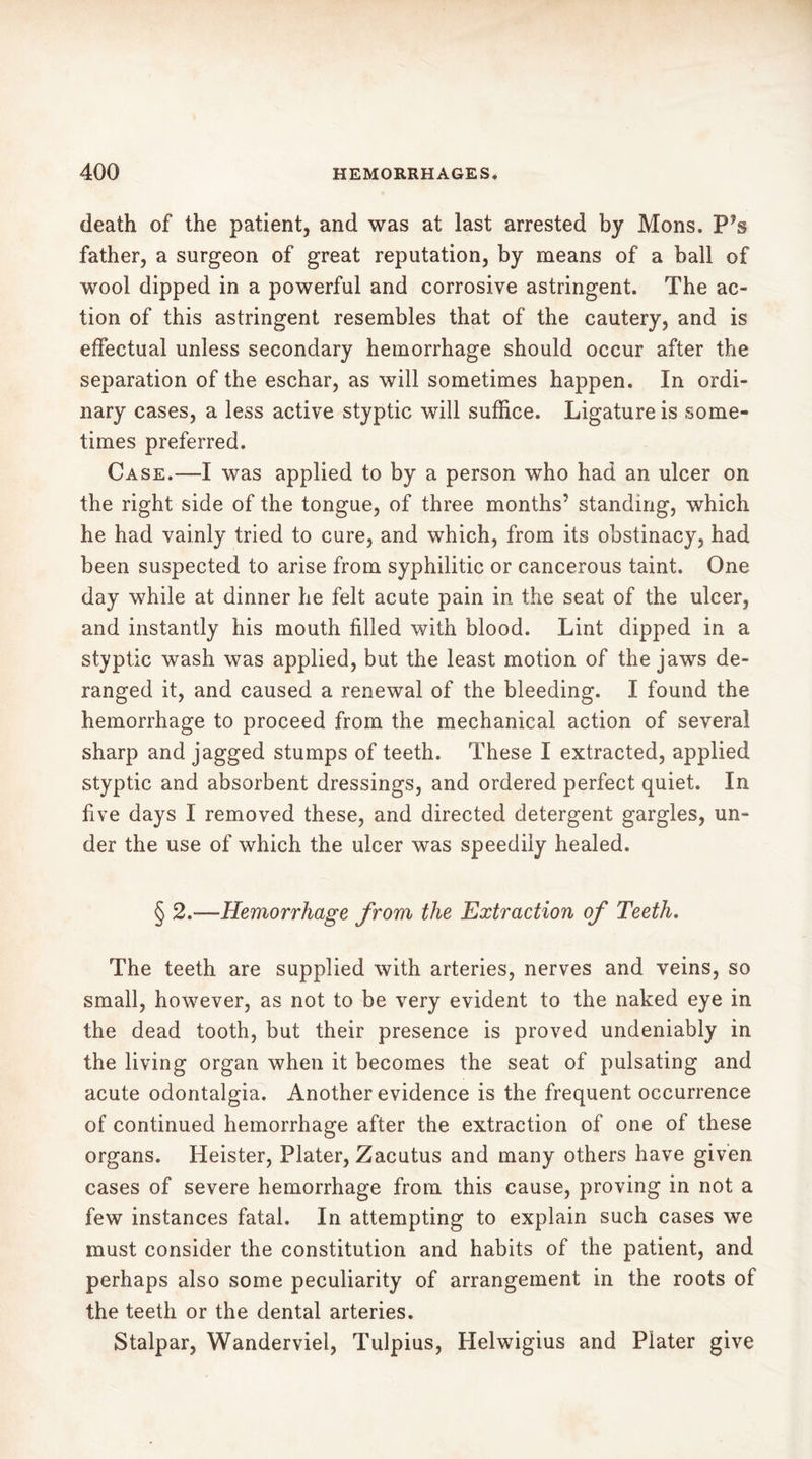 death of the patient, and was at last arrested by Mons. P’s father, a surgeon of great reputation, by means of a ball of wool dipped in a powerful and corrosive astringent. The ac- tion of this astringent resembles that of the cautery, and is effectual unless secondary hemorrhage should occur after the separation of the eschar, as will sometimes happen. In ordi- nary cases, a less active styptic will suffice. Ligature is some- times preferred. Case.—I was applied to by a person who had an ulcer on the right side of the tongue, of three months’ standing, which he had vainly tried to cure, and which, from its obstinacy, had been suspected to arise from syphilitic or cancerous taint. One day while at dinner he felt acute pain in the seat of the ulcer, and instantly his mouth filled with blood. Lint dipped in a styptic wash was applied, but the least motion of the jaws de- ranged it, and caused a renewal of the bleeding. I found the hemorrhage to proceed from the mechanical action of several sharp and jagged stumps of teeth. These I extracted, applied styptic and absorbent dressings, and ordered perfect quiet. In five days I removed these, and directed detergent gargles, un- der the use of which the ulcer was speedily healed. § 2.—Hemorrhage from the Extraction of Teeth. The teeth are supplied with arteries, nerves and veins, so small, however, as not to be very evident to the naked eye in the dead tooth, but their presence is proved undeniably in the living organ when it becomes the seat of pulsating and acute odontalgia. Another evidence is the frequent occurrence of continued hemorrhage after the extraction of one of these organs. Heister, Plater, Zacutus and many others have given cases of severe hemorrhage from this cause, proving in not a few instances fatal. In attempting to explain such cases we must consider the constitution and habits of the patient, and perhaps also some peculiarity of arrangement in the roots of the teeth or the dental arteries. Stalpar, Wanderviel, Tulpius, Helwigius and Plater give