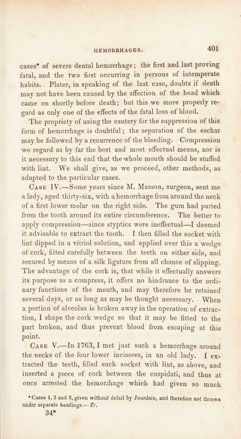 eases* of severe dental hemorrhage ; the first and last proving fatal, and the two first occurring in persons of intemperate habits. Plater, in speaking of the last case, doubts if death may not have been caused by the affection of the head which came on shortly before death; but this we more properly re- gard as only one of the effects of the fatal loss of blood. The propriety of using the cautery for the suppression of this form of hemorrhage is doubtful ; the separation of the eschar may be followed by a recurrence of the bleeding. Compression we regard as by far the best and most effectual means, nor is it necessary to this end that the whole mouth should be stuffed with lint. We shall give, as we proceed, other methods, as adapted to the particular cases. Case IV.—-Some years since M. Masson, surgeon, sent me a lady, aged thirty-six, with a hemorrhage from around the neck of a first lower molar on the right side. The gum had parted from the tooth around its entire circumference. The better to apply compression—since styptics were ineffectual—I deemed it advisable to extract the tooth. I then filled the socket with lint dipped in a vitriol solution, and applied over this a wedge of cork, fitted carefully between the teeth on either side, and secured by means of a silk ligature from all chance of slipping. The advantage of the cork is, that while it effectually answers its purpose as a compress, it offers no hindrance to the ordi- nary functions of the mouth, and may therefore be retained several days, or as long as may be thought necessary. When a portion of alveolus is broken away in the operation of extrac- tion, I shape the cork wedge so that it may be fitted to the part broken, and thus prevent blood from escaping at this point. Case V.—In 1763, I met just such a hemorrhage around the necks of the four lower incisores, in an old lady. I ex- tracted the teeth, filled each socket with lint, as above, and inserted a piece of cork between the cuspidati, and thus at once arrested the hemonhage which had given so much ♦Cases 1, 2 and 3, given without detail by Jourdain, and therefore not thrown under separate headings.— Tr. 34*