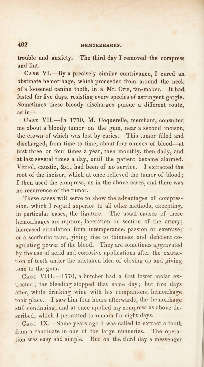 trouble and anxiety. The third day I removed the compress and lint. Case VI.— By a precisely similar contrivance, I cured an obstinate hemorrhage, which proceeded from around the neck of a loosened canine tooth, in a Mr. Oris, fan-maker. It had lasted for five days, resisting every species of astringent gargle. Sometimes these bloody discharges pursue a different route, as in — Case VII.-—In 1770, M. Coquerelie, merchant, consulted me about a bloody tumor on the gum, near a second incisor, the crown of which was lost by caries. This tumor filled and discharged, from time to time, about four ounces of blood—at first three or four times a year, then monthly, then daily, and at last several times a day, until the patient became alarmed. Vitriol, caustic, &c., had been of no service. I extracted the root of the incisor, which at once relieved the tumor of blood; I then used the compress, as in the above cases, and there was no recurrence of the tumor. These cases will serve to show the advantages of compres- sion, which I regard superior to all other methods, excepting, in particular cases, the ligature. The usual causes of these hemorrhages are rupture, laceration or section of the artery; increased circulation from intemperance, passion or exercise; or a scorbutic taint, giving rise to thinness and deficient co- agulating power of the blood. They are sometimes aggravated by the use of acrid and corrosive applications after the extrac- tion of teeth under the mistaken idea of closing up and giving tone to the gum. Case VIII.—1770, a butcher had a first lower molar ex- tracted; the bleeding stopped that same day; but five days after, while drinking wine with his companions, hemorrhage took place. I saw him four hours afterwards, the hemorrhage still continuing, and at once applied my compress as above de- scribed, which I permitted to remain for eight days. Case IX.—Some years ago I was called to extract a tooth from a candidate in one of the large nunneries. The opera- tion was easy and simple. But on the third day a messenger