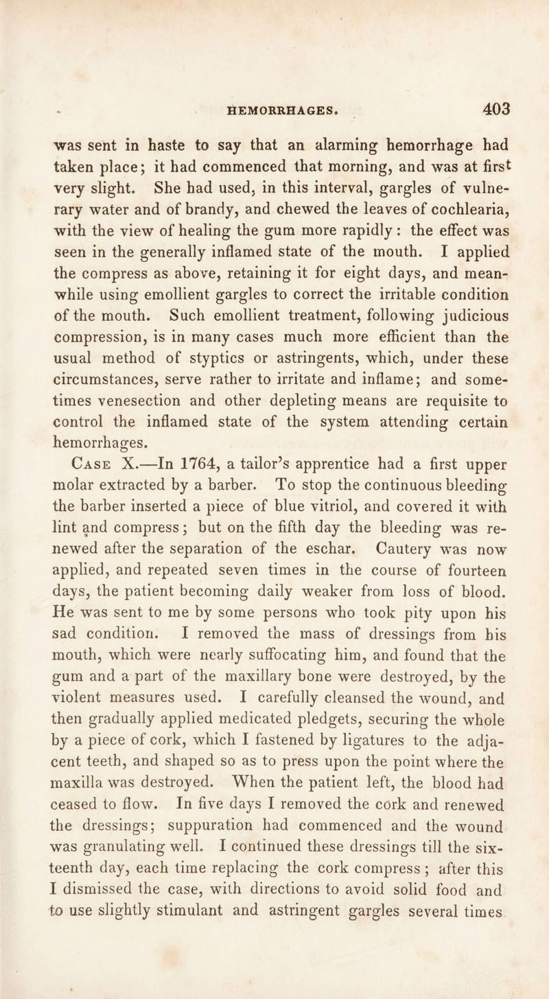 was sent in haste to say that an alarming hemorrhage had taken place; it had commenced that morning, and was at first very slight. She had used, in this interval, gargles of vulne- rary water and of brandy, and chewed the leaves of cochlearia, with the view of healing the gum more rapidly : the effect was seen in the generally inflamed state of the mouth. I applied the compress as above, retaining it for eight days, and mean» while using emollient gargles to correct the irritable condition of the mouth. Such emollient treatment, following judicious compression, is in many cases much more efficient than the usual method of styptics or astringents, which, under these circumstances, serve rather to irritate and inflame; and some- times venesection and other depleting means are requisite to control the inflamed state of the system attending certain hemorrhages. Case X.—-In 1764, a tailor’s apprentice had a first upper molar extracted by a barber. To stop the continuous bleeding the barber inserted a piece of blue vitriol, and covered it with lint and compress ; but on the fifth day the bleeding was re- newed after the separation of the eschar. Cautery was now applied, and repeated seven times in the course of fourteen days, the patient becoming daily weaker from loss of blood. He was sent to me by some persons who took pity upon his sad condition. I removed the mass of dressings from his mouth, which were nearly suffocating him, and found that the gum and a part of the maxillary bone were destroyed, by the violent measures used. I carefully cleansed the wound, and then gradually applied medicated pledgets, securing the whole by a piece of cork, which I fastened by ligatures to the adja- cent teeth, and shaped so as to press upon the point where the maxilla was destroyed. When the patient left, the blood had ceased to flow. In five days I removed the cork and renewed the dressings; suppuration had commenced and the wound was granulating well. I continued these dressings till the six- teenth day, each time replacing the cork compress ; after this I dismissed the case, with directions to avoid solid food and to use slightly stimulant and astringent gargles several times