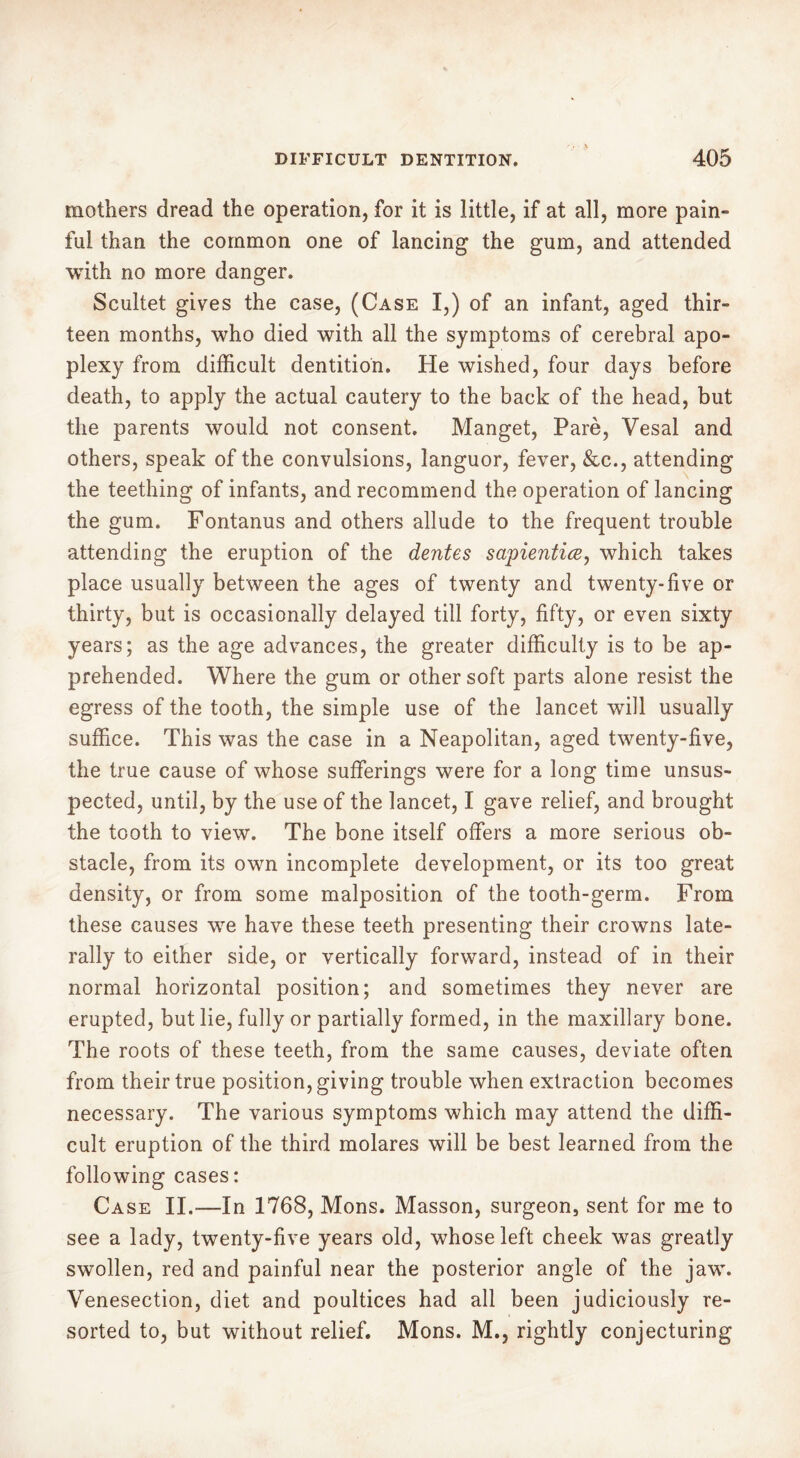 mothers dread the operation, for it is little, if at all, more pain- ful than the common one of lancing the gum, and attended with no more danger. Scultet gives the case, (Case I,) of an infant, aged thir- teen months, who died with all the symptoms of cerebral apo- plexy from difficult dentition. He wished, four days before death, to apply the actual cautery to the back of the head, but the parents would not consent, Manget, Paré, Yesal and others, speak of the convulsions, languor, fever, &c., attending the teething of infants, and recommend the operation of lancing the gum. Fontanus and others allude to the frequent trouble attending the eruption of the dentes sapientice, which takes place usually between the ages of twenty and twenty-live or thirty, but is occasionally delayed till forty, fifty, or even sixty years; as the age advances, the greater difficulty is to be ap- prehended. Where the gum or other soft parts alone resist the egress of the tooth, the simple use of the lancet will usually suffice. This was the case in a Neapolitan, aged twenty-five, the true cause of whose sufferings were for a long time unsus- pected, until, by the use of the lancet, I gave relief, and brought the tooth to view. The bone itself offers a more serious ob- stacle, from its own incomplete development, or its too great density, or from some malposition of the tooth-germ. From these causes wTe have these teeth presenting their crowns late- rally to either side, or vertically forward, instead of in their normal horizontal position; and sometimes they never are erupted, but lie, fully or partially formed, in the maxillary bone. The roots of these teeth, from the same causes, deviate often from their true position, giving trouble when extraction becomes necessary. The various symptoms which may attend the diffi- cult eruption of the third molares will be best learned from the following cases: Case II,—In 1768, Mons. Masson, surgeon, sent for me to see a lady, twenty-five years old, whose left cheek was greatly swollen, red and painful near the posterior angle of the jaw. Venesection, diet and poultices had all been judiciously re- sorted to, but without relief. Mons. M., rightly conjecturing