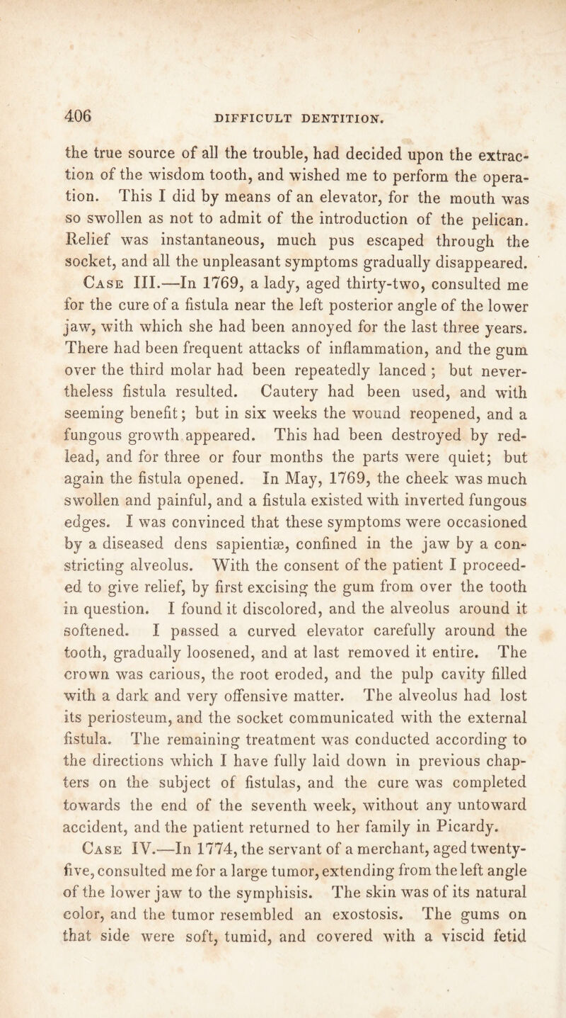 I 406 DIFFICULT DENTITION. the true source of all the trouble, had decided upon the extrac- tion of the wisdom tooth, and wished me to perform the opera- tion. This I did by means of an elevator, for the mouth was so swollen as not to admit of the introduction of the pelican. Relief was instantaneous, much pus escaped through the socket, and all the unpleasant symptoms gradually disappeared. Case III.—In 1769, a lady, aged thirty-two, consulted me for the cure of a fistula near the left posterior angle of the lower jaw, with which she had been annoyed for the last three years. There had been frequent attacks of inflammation, and the gum over the third molar had been repeatedly lanced ; but never- theless fistula resulted. Cautery had been used, and with seeming benefit ; but in six weeks the wound reopened, and a fungous growth appeared. This had been destroyed by red- lead, and for three or four months the parts were quiet; but again the fistula opened. In May, 1769, the cheek was much swollen and painful, and a fistula existed with inverted fungous edges. I was convinced that these symptoms were occasioned by a diseased dens sapientiæ, confined in the jaw by a con- stricting alveolus. With the consent of the patient I proceed- ed to give relief, by first excising the gum from over the tooth in question. I found it discolored, and the alveolus around it softened. I passed a curved elevator carefully around the tooth, gradually loosened, and at last removed it entire. The crown was carious, the root eroded, and the pulp cavity filled with a dark and very offensive matter. The alveolus had lost its periosteum, and the socket communicated with the external fistula. The remaining treatment was conducted according to the directions which I have fully laid down in previous chap- ters on the subject of fistulas, and the cure was completed towards the end of the seventh week, without any untoward accident, and the patient returned to her family in Picardy. Case IV.-—In 1774, the servant of a merchant, aged twenty- five, consulted me for a large tumor, extending from the left angle of the lower jaw to the symphisis. The skin was of its natural color, and the tumor resembled an exostosis. The gums on that side were soft, tumid, and covered with a viscid fetid