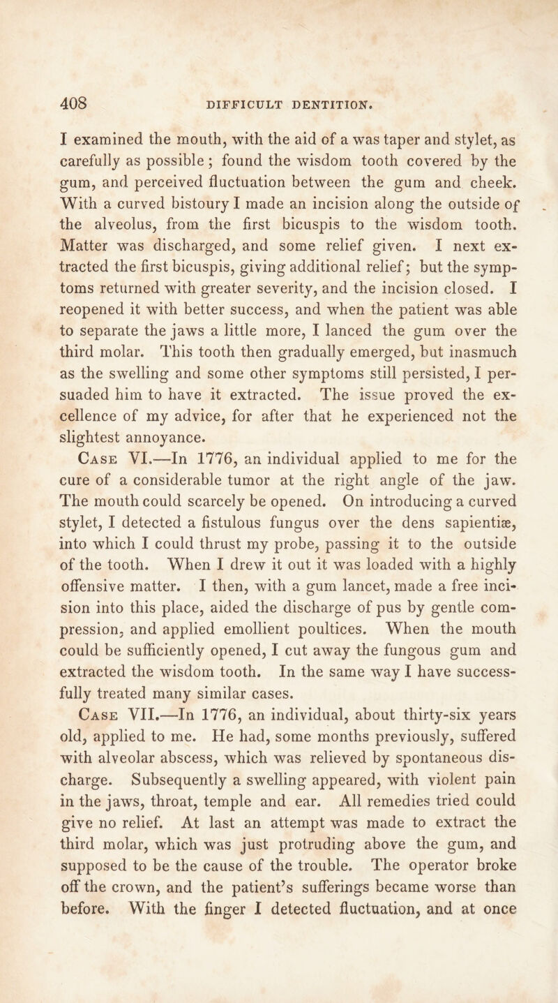 I examined the mouth, with the aid of a was taper and stylet, as carefully as possible ; found the wisdom tooth covered by the gum, and perceived fluctuation between the gum and cheek. With a curved bistoury I made an incision along the outside of the alveolus, from the first bicuspis to the wisdom tooth. Matter was discharged, and some relief given. I next ex- tracted the first bicuspis, giving additional relief ; but the symp- toms returned with greater severity, and the incision closed. I reopened it with better success, and when the patient was able to separate the jaws a little more, I lanced the gum over the third molar. This tooth then gradually emerged, but inasmuch as the swelling and some other symptoms still persisted, I per- suaded him to have it extracted. The issue proved the ex- cellence of my advice, for after that he experienced not the slightest annoyance. Case VI.—In 1776, an individual applied to me for the cure of a considerable tumor at the right angle of the jaw. The mouth could scarcely be opened. On introducing a curved stylet, I detected a fistulous fungus over the dens sapientiæ, into which I could thrust my probe, passing it to the outside of the tooth. When I drew it out it was loaded with a highly offensive matter. I then, with a gum lancet, made a free inci- sion into this place, aided the discharge of pus by gentle com- pression, and applied emollient poultices. When the mouth could be sufficiently opened, I cut away the fungous gum and extracted the wisdom tooth. In the same way I have success- fully treated many similar cases. Case VII.—-In 1776, an individual, about thirty-six years old, applied to me. He had, some months previously, suffered with alveolar abscess, which was relieved by spontaneous dis- charge. Subsequently a swelling appeared, with violent pain in the jaws, throat, temple and ear. All remedies tried could give no relief. At last an attempt was made to extract the third molar, which was just protruding above the gum, and supposed to be the cause of the trouble. The operator broke off the crown, and the patient’s sufferings became worse than before. With the finger I detected fluctuation, and at once