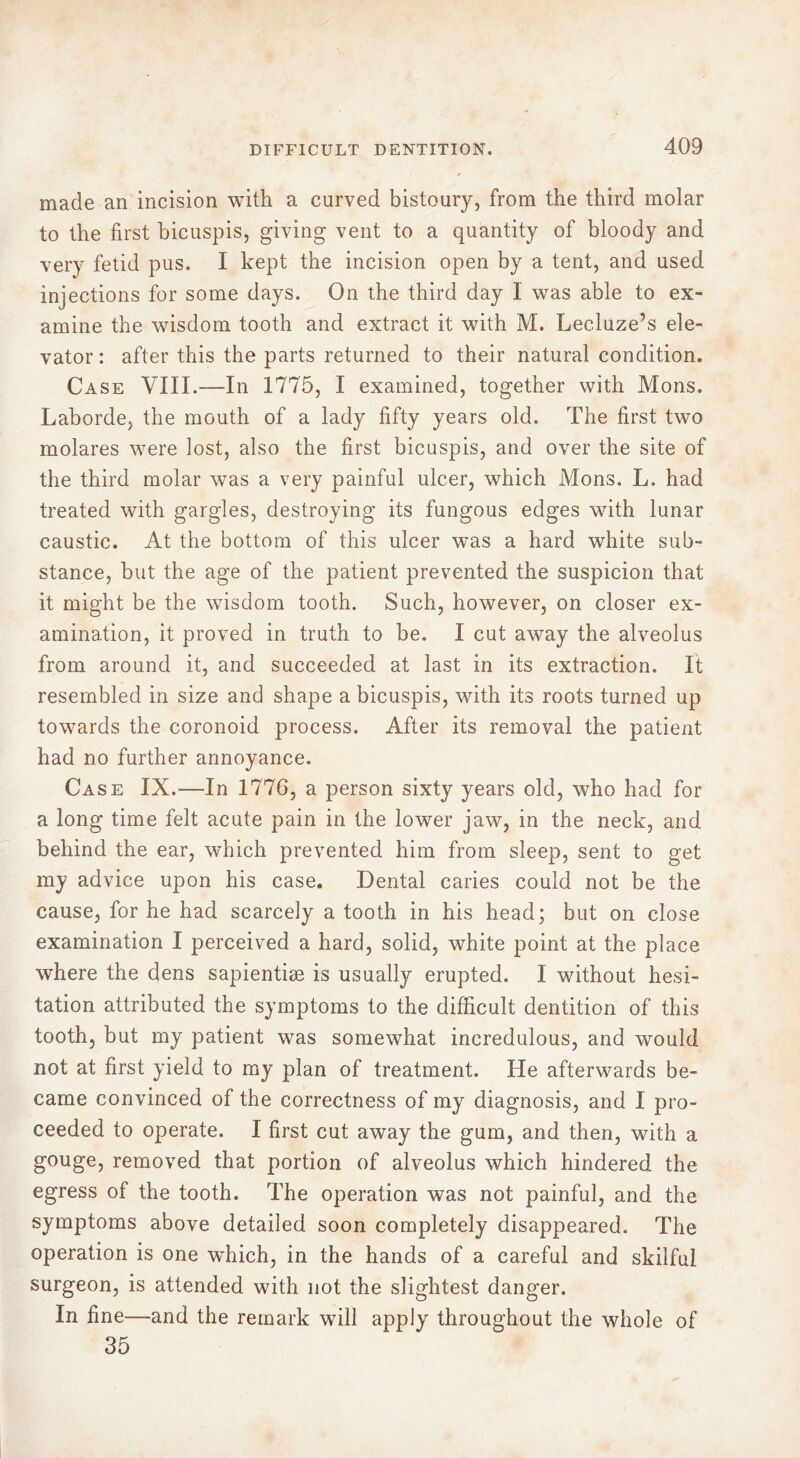 made an incision with a curved bistoury, from the third molar to the first bicuspis, giving vent to a quantity of bloody and very fetid pus. I kept the incision open by a tent, and used injections for some days. On the third day 1 was able to ex- amine the wisdom tooth and extract it with M. Lecluze’s ele- vator : after this the parts returned to their natural condition. Case VIII.—In 1775, I examined, together with Mons. Laborde, the mouth of a lady fifty years old. The first two molares were lost, also the first bicuspis, and over the site of the third molar was a very painful ulcer, which Mons. L. had treated with gargles, destroying its fungous edges with lunar caustic. At the bottom of this ulcer was a hard white sub- stance, but the age of the patient prevented the suspicion that it might be the wisdom tooth. Such, however, on closer ex- amination, it proved in truth to be. I cut away the alveolus from around it, and succeeded at last in its extraction. It resembled in size and shape a bicuspis, with its roots turned up towards the coronoid process. After its removal the patient had no further annoyance. Case IX.—In 1776, a person sixty years old, who had for a long time felt acute pain in the lower jaw, in the neck, and behind the ear, which prevented him from sleep, sent to get my advice upon his case. Dental caries could not be the cause, for he had scarcely a tooth in his head; but on close examination I perceived a hard, solid, white point at the place where the dens sapientiæ is usually erupted. I without hesi- tation attributed the symptoms to the difficult dentition of this tooth, but my patient was somewhat incredulous, and would not at first yield to my plan of treatment. He afterwards be- came convinced of the correctness of my diagnosis, and I pro- ceeded to operate. I first cut away the gum, and then, with a gouge, removed that portion of alveolus which hindered the egress of the tooth. The operation was not painful, and the symptoms above detailed soon completely disappeared. The operation is one which, in the hands of a careful and skilful surgeon, is attended with not the slightest danger. In fine—and the remark will apply throughout the whole of 35