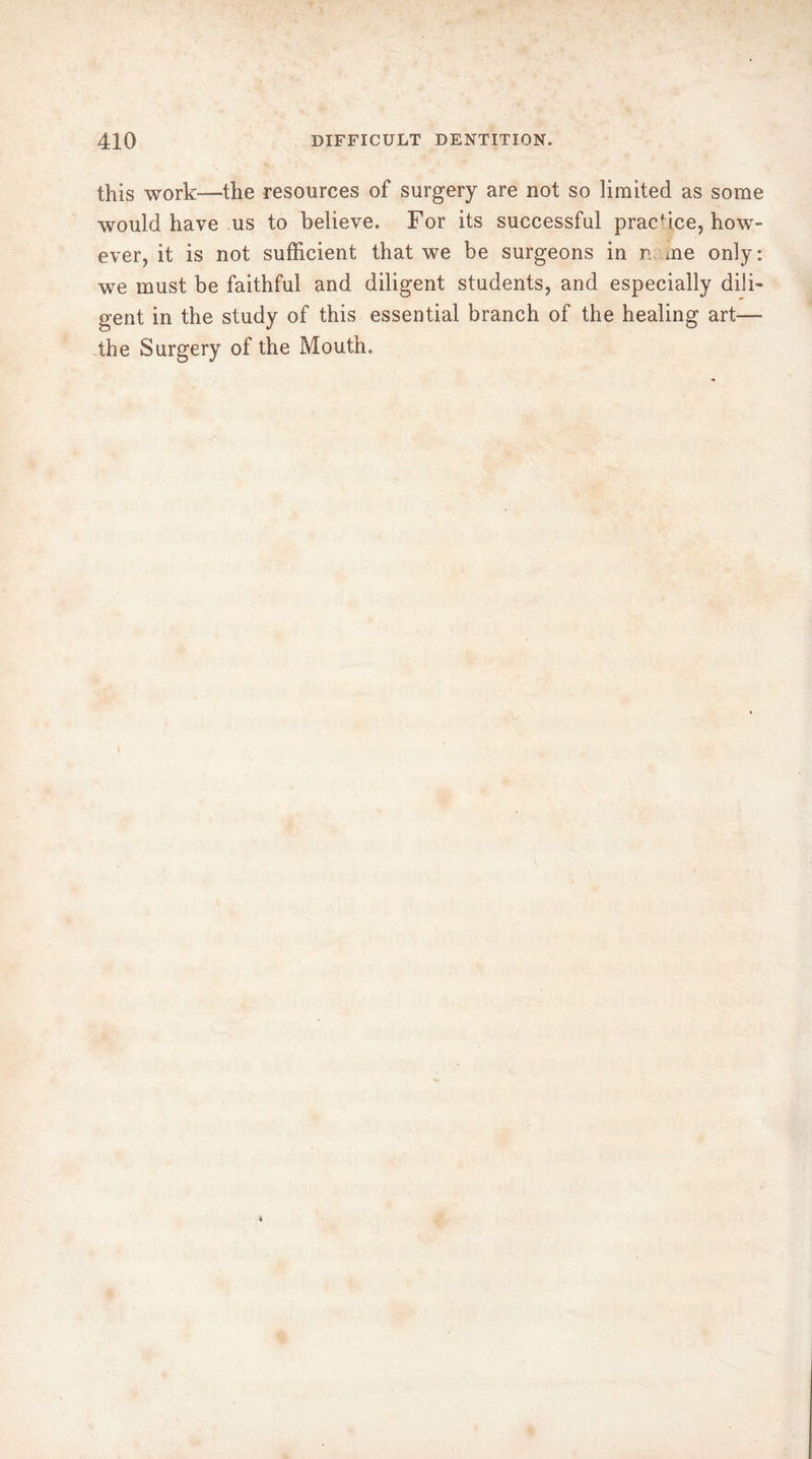 this work—the resources of surgery are not so limited as some would have us to believe. For its successful practice, how- ever, it is not sufficient that we be surgeons in n me only: wre must be faithful and diligent students, and especially dili- gent in the study of this essential branch of the healing art—- the Surgery of the Mouth.