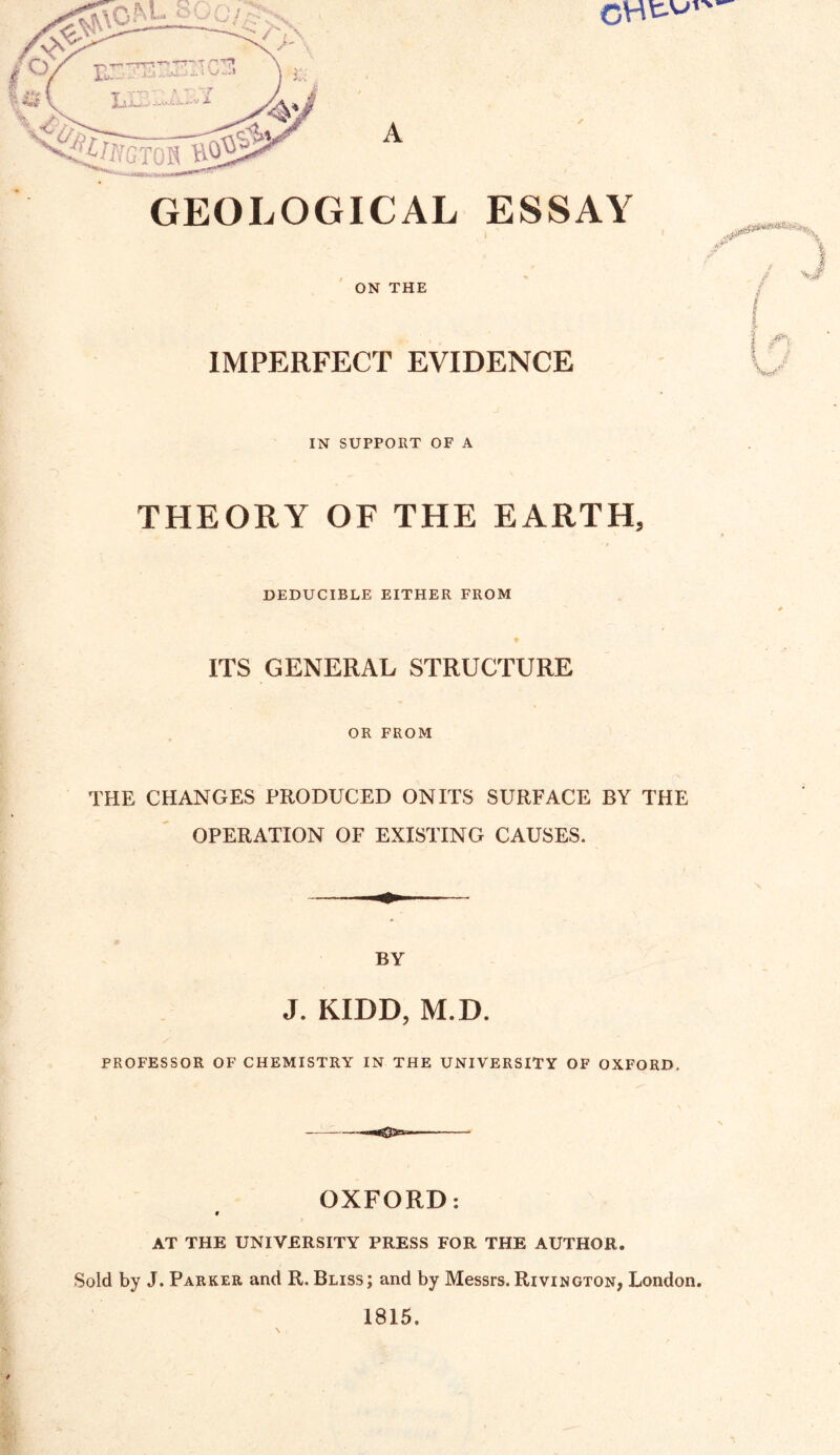 GEOLOGICAL ESSAY ON THE IMPERFECT EVIDENCE IN SUPPORT OF A THEORY OF THE EARTH, DEDUCIBLE EITHER FROM ITS GENERAL STRUCTURE OR FROM THE CHANGES PRODUCED ON ITS SURFACE BY THE OPERATION OF EXISTING CAUSES. BY J. KIDD, M.D. PROFESSOR OF CHEMISTRY IN THE UNIVERSITY OF OXFORD. OXFORD: V AT THE UNIVERSITY PRESS FOR THE AUTHOR. Sold by J. Parker and R. Bliss; and by Messrs. Rivington, London. 1815.